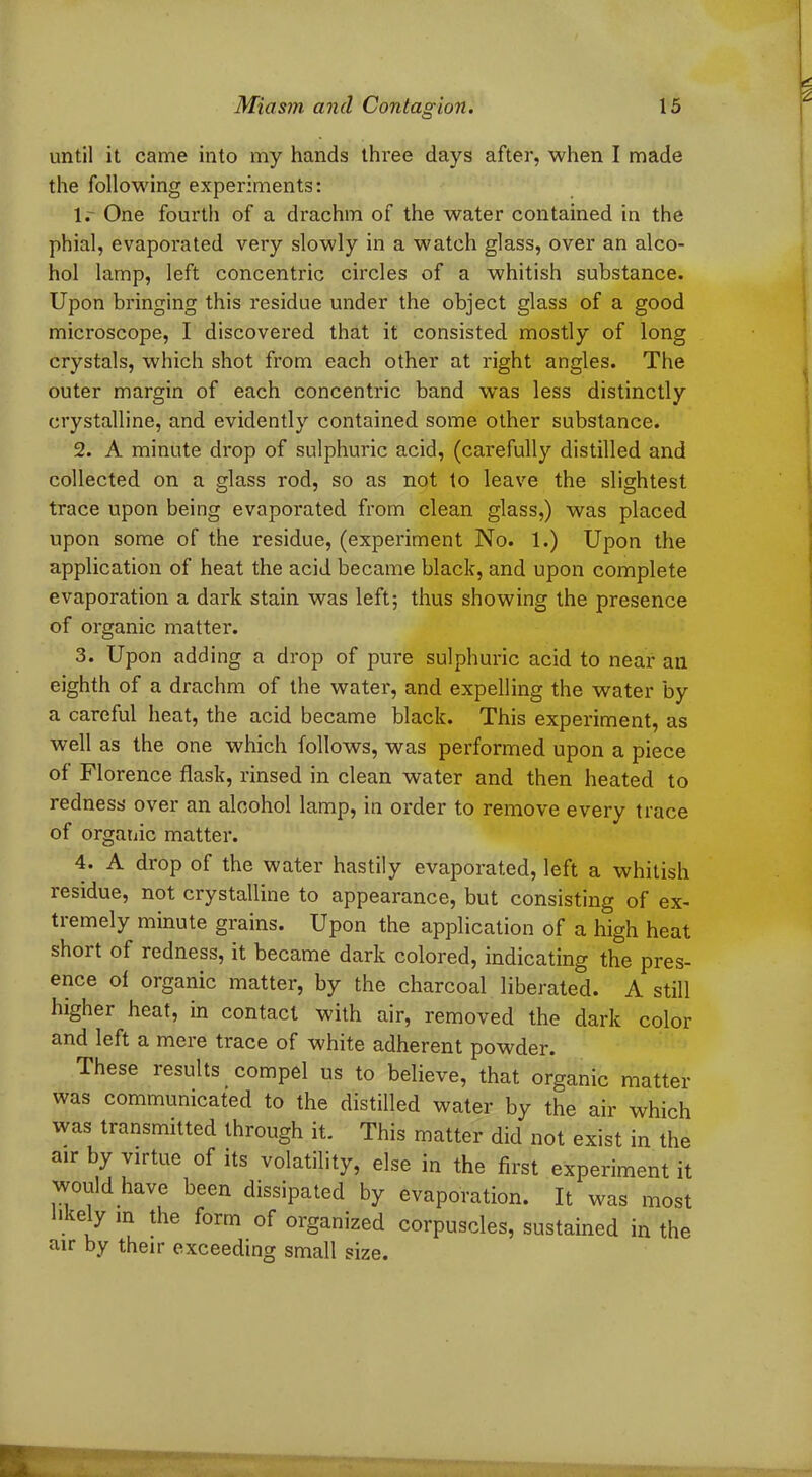 until it came into my hands three days after, when I made the following experiments: lr One fourth of a drachm of the water contained in the phial, evaporated very slowly in a watch glass, over an alco- hol lamp, left concentric circles of a whitish substance. Upon bringing this residue under the object glass of a good microscope, I discovered that it consisted mostly of long crystals, which shot from each other at right angles. The outer margin of each concentric band was less distinctly crystalline, and evidently contained some other substance. 2. A minute drop of sulphuric acid, (carefully distilled and collected on a glass rod, so as not to leave the slightest trace upon being evaporated from clean glass,) was placed upon some of the residue, (experiment No. 1.) Upon the application of heat the acid became black, and upon complete evaporation a dark stain was left; thus showing the presence of organic matter. 3. Upon adding a drop of pure sulphuric acid to near ail eighth of a drachm of the water, and expelling the water by a careful heat, the acid became black. This experiment, as well as the one which follows, was performed upon a piece of Florence flask, rinsed in clean water and then heated to redness over an alcohol lamp, in order to remove every trace of organic matter. 4. A drop of the water hastily evaporated, left a whitish residue, not crystalline to appearance, but consisting of ex- tremely minute grains. Upon the application of a high heat short of redness, it became dark colored, indicating the pres- ence ol organic matter, by the charcoal liberated. A still higher heat, in contact with air, removed the dark color and left a mere trace of white adherent powder. These results compel us to believe, that organic matter was communicated to the distilled water by the air which was transmitted through it. This matter did not exist in the air by virtue of its volatility, else in the first experiment it would have been dissipated by evaporation. It was most likely in the form of organized corpuscles, sustained in the air by their exceeding small size. J' • • * r ■ tvA