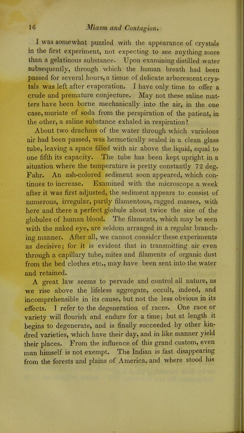 I was somewhat puzzled with the appearance of crystals in the first experiment, not expecting to see anything more than a gelatinous substance. Upon examining distilled water subsequently, through which the human breath had been passed for several hours, a tissue of delicate arborescent crys- tals was left after evaporation. I have only time to offer a crude and premature conjecture. May not these saline mat- ters have been borne mechanically into the air, in the one case, muriate of soda from the perspiration of the patient, in the other, a saline substance exhaled in respiration? About two drachms of the water through which variolous air had been passed, was hermetically sealed in a clean glass tube, leaving a space filled with air above the liquid, equal to one fifth its capacity. The tube has been kept upright in a situation where the temperature is pretty constantly 72 deg. Fahr. An ash-colored sediment soon appeared, which con- tinues to increase. Examined with the microscope a wTeek after it was first adjusted, the sediment appears to consist of numerous, irregular, partly filamentous, ragged masses, with here and there a perfect globule about twice the size of the globules of human blood. The filaments, which may be seen with the naked eye, are seldom arranged in a regular branch- ing manner. After all, we cannot consider these experiments as decisive; for it is evident that in transmitting air even through a capillary tube, mites and filaments of organic dust from the bed clothes etc., may have been sent into the water and retained. A great law seems to pervade and control all nature, as we rise above the lifeless aggregate, occult, indeed, and incomprehensible in its cause, but not the less obvious in its effects. I refer to the degeneration of races. One race or variety will flourish and endure for a time; but at length it begins to degenerate, and is finally succeeded by other kin- dred varieties, which have their day, and in like manner yield their places. From the influence of this grand custom, even man himself is not exempt. The Indian is fast disappearing from the forests and plains of America, and where stood his