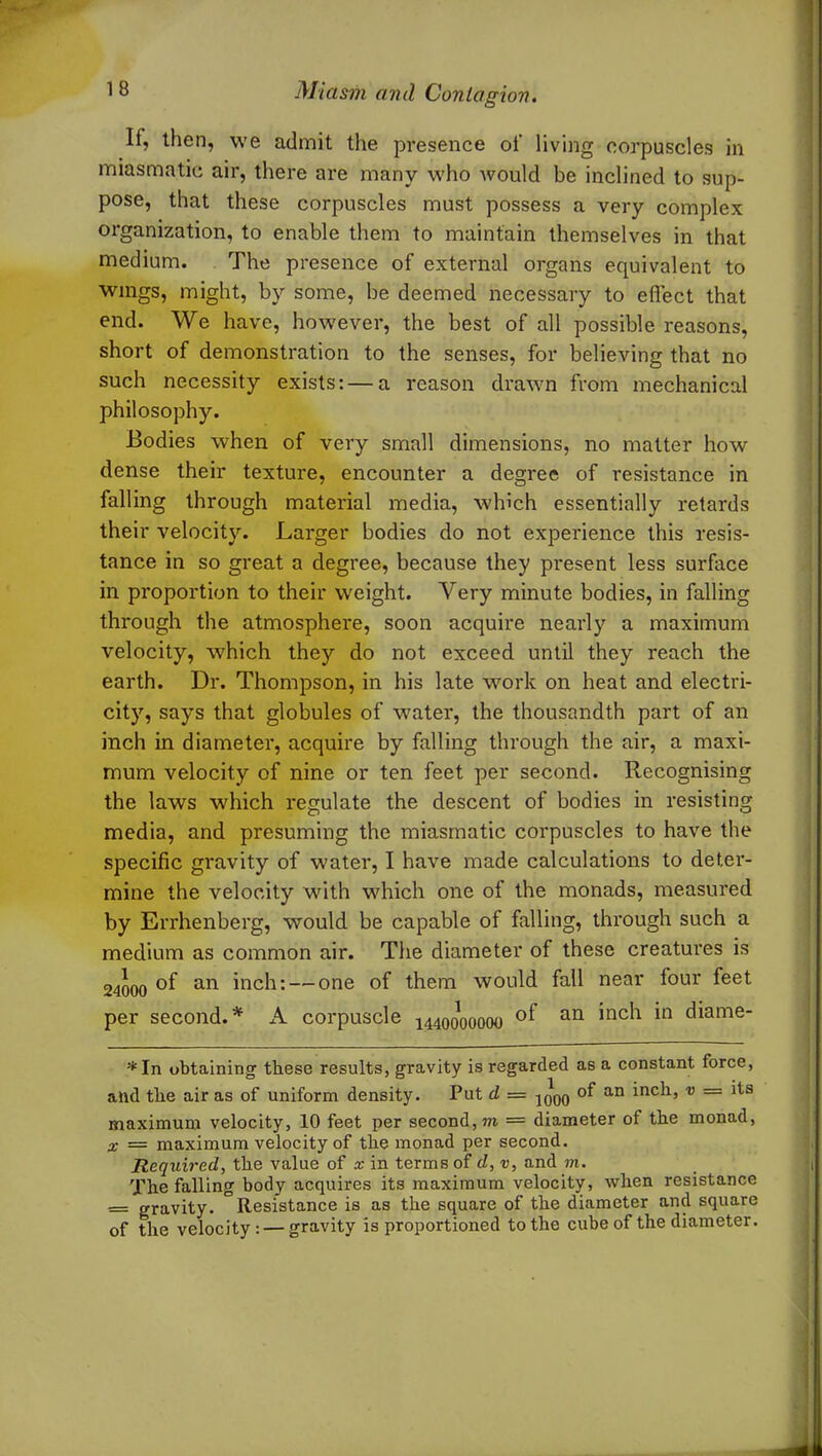 If, then, we admit the presence of living corpuscles in miasmatic air, there are many who avouM be inclined to sup- pose, that these corpuscles must possess a very complex organization, to enable them to maintain themselves in that medium. The presence of external organs equivalent to wings, might, by some, be deemed necessary to effect that end. We have, however, the best of all possible reasons, short of demonstration to the senses, for believing that no such necessity exists: — a reason drawn from mechanical philosophy. Bodies when of very small dimensions, no matter how dense their texture, encounter a degree of resistance in falling through material media, which essentially retards their velocity. Larger bodies do not experience this resis- tance in so great a degree, because they present less surface in proportion to their weight. Very minute bodies, in falling through the atmosphere, soon acquire nearly a maximum velocity, which they do not exceed until they reach the earth. Dr. Thompson, in his late work on heat and electri- city, says that globules of water, the thousandth part of an inch in diameter, acquire by falling through the air, a maxi- mum velocity of nine or ten feet per second. Recognising the laws which regulate the descent of bodies in resisting media, and presuming the miasmatic corpuscles to have the specific gravity of water, I have made calculations to deter- mine the velocity with which one of the monads, measured by Errhenberg, would be capable of falling, through such a medium as common air. The diameter of these creatures is 24000 an inch; —one °f them would fall near four feet per second.* A corpuscle 1440000000 an *nc^ *n ^^ame“ *In obtaining these results, gravity is regarded as a constant force, and the air as of uniform density. Put d — -jqqq of an inch, v = its maximum velocity, 10 feet per second,™ = diameter of the monad, x = maximum velocity of the monad per second. Required, the value of x in terms of d, v, and m. The falling body acquires its maximum velocity, Avlien resistance —: gravity. °Resistance is as the square of the diameter and square of the velocity: — gravity is proportioned to the cube of the diameter.