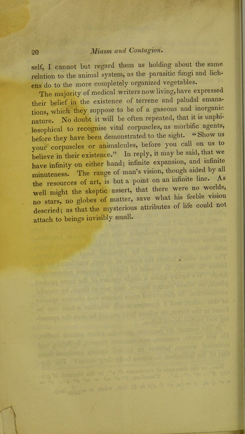 self, I cannot but regard them as holding about the same relation to the animal system, as the parasitic fungi and lich- ens do to the more completely organized vegetables. The majority of medical writers now living, have expressed their belief in the existence of terrene and paludal emana- tions, which they suppose to be of a gaseous and inorganic nature. No doubt it will be often repeated, that it is unphi- losophical to recognise vital corpuscles, as morbific agents, before they have been demonstrated to the sight. “ Show us your corpuscles or animalcules, before you call on us to believe in their existence.” In reply, it may be said, that we have infinity on either hand; infinite expansion, and infinite mi vidirm. thouem aided by all attributes of life could not descried; as that the mysterious attach to beings invisibly small.