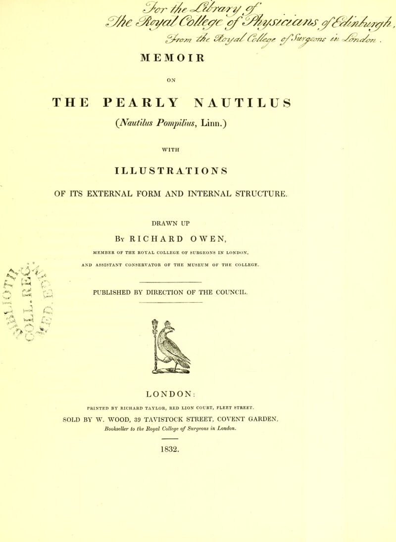 ON THE PEARLY NAUTILUS (Nautilus Pompilius, Linn.) WITH ILLUSTRATIONS OF ITS EXTERNAL FORM AND INTERNAL STRUCTURE. *N- r- v4 c DRAWN UP By RICHARD OWEN, MEMBER OF THE ROYAL COLLEGE OF SURGEONS IN LONDON, AND ASSISTANT CONSERVATOR OF THE MUSEUM OF THE COLLEGE. PUBLISHED BY DIRECTION OF THE COUNCIL. LONDON: PRINTED BY RICHARD TAYLOR, RED LION COURT, FLEET STREET. SOLD BY W. WOOD, 39 TAVISTOCK STREET, COVENT GARDEN, Bookseller to the Royal College of Surgeons in London. 1832.