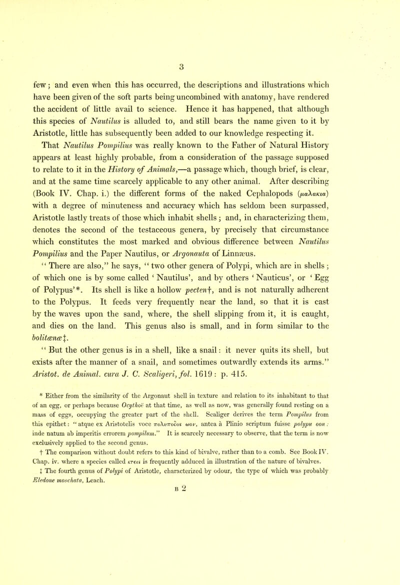 few; and even when this has occurred, the descriptions and illustrations which have been given of the soft parts being uncombined with anatomy, have rendered the accident of little avail to science. Hence it has happened, that although this species of Nautilus is alluded to, and still bears the name given to it by Aristotle, little has subsequently been added to our knowledge respecting it. That Nautilus Pompilius was really known to the Father of Natural History appears at least highly probable, from a consideration of the passage supposed to relate to it in the History of Animals,—a passage which, though brief, is clear, and at the same time scarcely applicable to any other animal. After describing (Book IV. Chap, i.) the different forms of the naked Cephalopods (paXama) with a degree of minuteness and accuracy which has seldom been surpassed, Aristotle lastly treats of those which inhabit shells ; and, in characterizing them, denotes the second of the testaceous genera, by precisely that circumstance which constitutes the most marked and obvious difference between Nautilus Pompilius and the Paper Nautilus, or Argonauta of Linnaeus. “ There are also,” he says, “ two other genera of Polypi, which are in shells ; of which one is by some called ‘ Nautilus’, and by others ‘ Nauticus’, or ‘ Egg of Polypus’*. Its shell is like a hollow pectenf, and is not naturally adherent to the Polypus. It feeds very frequently near the land, so that it is cast by the waves upon the sand, where, the shell slipping from it, it is caught, and dies on the land. This genus also is small, and in form similar to the bolit(En(e\. “ But the other genus is in a shell, like a snail: it never quits its shell, but exists after the manner of a snail, and sometimes outwardly extends its arms.” Aristot. cle Animal, cur a J. C. Scaligeri, fol. 1619 : p. 415. * Either from the similarity of the Argonaut shell in texture and relation to its inhabitant to that of an egg, or perhaps because Ocythoe at that time, as well as now, was generally found resting on a mass of eggs, occupying the greater part of the shell. Scaliger derives the term Pompilus from this epithet: “ atque ex Aristotelis voce ttoXvttocos wov, antea a Plinio scriptum fuisse polypu oon : inde natum ah imperitis errorem pompihim.” It is scarcely necessary to observe, that the term is now exclusively applied to the second genus. t The comparison without doubt refers to this kind of bivalve, rather than to a comb. See Book IV. Chap. iv. where a species called ureis is frequently adduced in illustration of the nature of bivalves. t The fourth genus of Polypi of Aristotle, characterized by odour, the type of which was probably Eledone moschata, Leach. B 2