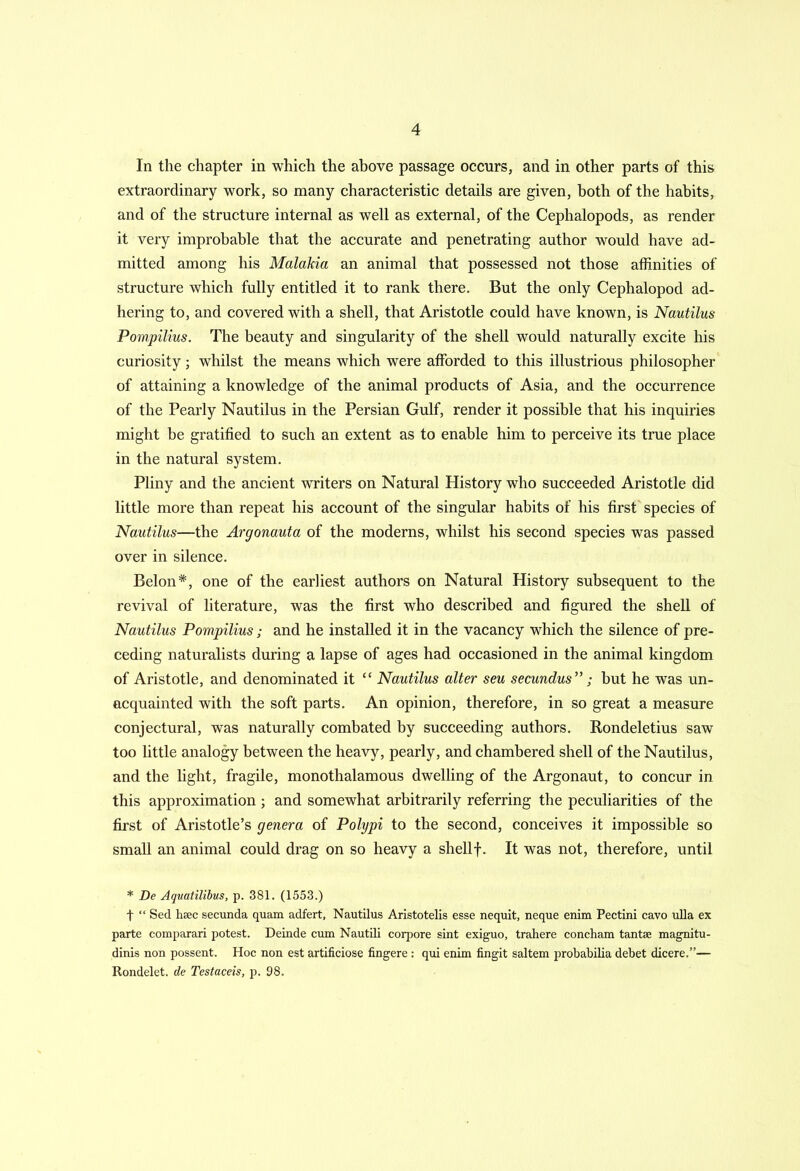 In the chapter in which the above passage occurs, and in other parts of this extraordinary work, so many characteristic details are given, both of the habits, and of the structure internal as well as external, of the Cephalopods, as render it very improbable that the accurate and penetrating author would have ad- mitted among his Malakia an animal that possessed not those affinities of structure which fully entitled it to rank there. But the only Cephalopod ad- hering to, and covered with a shell, that Aristotle could have known, is Nautilus Pompilius. The beauty and singularity of the shell would naturally excite his curiosity; whilst the means which were afforded to this illustrious philosopher of attaining a knowledge of the animal products of Asia, and the occurrence of the Pearly Nautilus in the Persian Gulf, render it possible that his inquiries might be gratified to such an extent as to enable him to perceive its true place in the natural system. Pliny and the ancient writers on Natural History who succeeded Aristotle did little more than repeat his account of the singular habits of his first species of Nautilus—the Argonauta of the moderns, whilst his second species was passed over in silence. Belon*, one of the earliest authors on Natural History subsequent to the revival of literature, was the first who described and figured the shell of Nautilus Pompilius; and he installed it in the vacancy which the silence of pre- ceding naturalists during a lapse of ages had occasioned in the animal kingdom of Aristotle, and denominated it “ Nautilus alter seu secundus”; but he was un- acquainted with the soft parts. An opinion, therefore, in so great a measure conjectural, was naturally combated by succeeding authors. Rondeletius saw too little analogy between the heavy, pearly, and chambered shell of the Nautilus, and the light, fragile, monothalamous dwelling of the Argonaut, to concur in this approximation ; and somewhat arbitrarily referring the peculiarities of the first of Aristotle’s genera of Polypi to the second, conceives it impossible so small an animal could drag on so heavy a shellf. It was not, therefore, until * De Aquatilibus, p. 381. (1553.) t “ Sed liscc secunda quam adfert, Nautilus Aristotelis esse nequit, neque enim Pectini cavo ulla ex parte comparari potest. Deinde cum Nautili corpore sint exiguo, trahere concham tantse magnitu- dinis non possent. Hoc non est artificiose fingere : qui enim fingit saltern probabilia debet dicere.”— Rondelet. de Testaceis, p. 98.