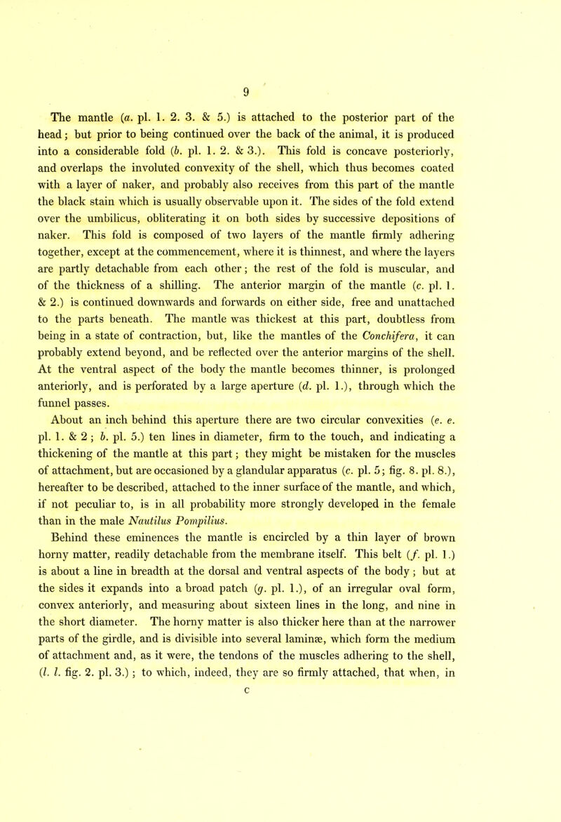 The mantle (a. pi. 1. 2. 3. & 5.) is attached to the posterior part of the head; but prior to being continued over the back of the animal, it is produced into a considerable fold (b. pi. 1. 2. & 3.). This fold is concave posteriorly, and overlaps the involuted convexity of the shell, which thus becomes coated with a layer of naker, and probably also receives from this part of the mantle the black stain which is usually observable upon it. The sides of the fold extend over the umbilicus, obliterating it on both sides by successive depositions of naker. This fold is composed of two layers of the mantle firmly adhering together, except at the commencement, where it is thinnest, and where the layers are partly detachable from each other; the rest of the fold is muscular, and of the thickness of a shilling. The anterior margin of the mantle (c. pi. 1. & 2.) is continued downwards and forwards on either side, free and unattached to the parts beneath. The mantle was thickest at this part, doubtless from being in a state of contraction, but, like the mantles of the Conchifera, it can probably extend beyond, and be reflected over the anterior margins of the shell. At the ventral aspect of the body the mantle becomes thinner, is prolonged anteriorly, and is perforated by a large aperture (d. pi. 1.), through which the funnel passes. About an inch behind this aperture there are two circular convexities (e. e. pi. 1. & 2 ; b. pi. 5.) ten lines in diameter, firm to the touch, and indicating a thickening of the mantle at this part; they might be mistaken for the muscles of attachment, but are occasioned by a glandular apparatus (c. pi. 5; fig. 8. pi. 8.), hereafter to be described, attached to the inner surface of the mantle, and which, if not peculiar to, is in all probability more strongly developed in the female than in the male Nautilus Pompilius. Behind these eminences the mantle is encircled by a thin layer of brown horny matter, readily detachable from the membrane itself. This belt (/. pi. 1.) is about a line in breadth at the dorsal and ventral aspects of the body ; but at the sides it expands into abroad patch (g. pi. 1.), of an irregular oval form, convex anteriorly, and measuring about sixteen lines in the long, and nine in the short diameter. The horny matter is also thicker here than at the narrower parts of the girdle, and is divisible into several laminse, which form the medium of attachment and, as it were, the tendons of the muscles adhering to the shell, (l. 1. fig. 2. pi. 3.) ; to which, indeed, they are so firmly attached, that when, in c