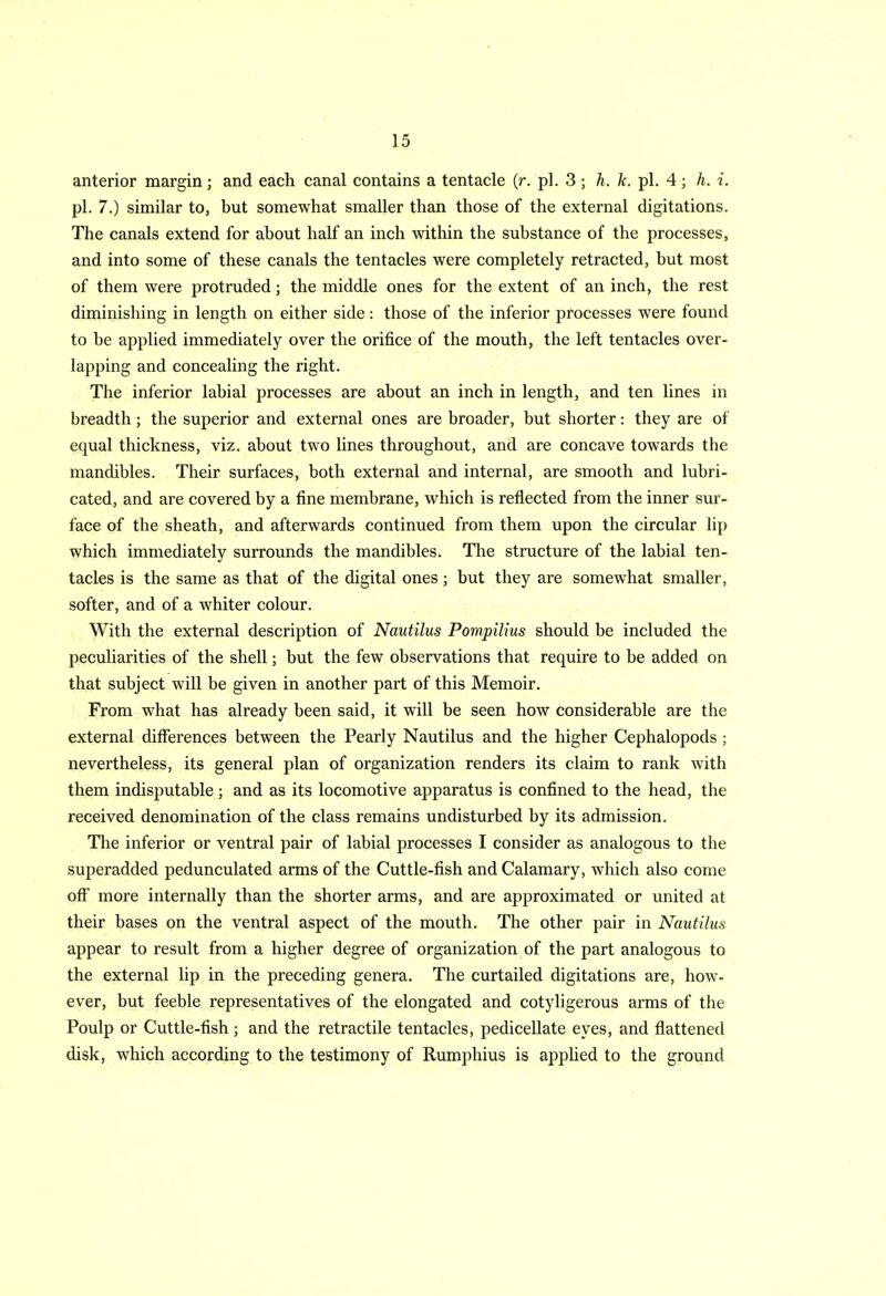 anterior margin; and each canal contains a tentacle (r. pi. 3 ; h. k. pi. 4; h. i. pi. 7.) similar to, but somewhat smaller than those of the external digitations. The canals extend for about half an inch within the substance of the processes, and into some of these canals the tentacles were completely retracted, but most of them were protruded; the middle ones for the extent of an inch, the rest diminishing in length on either side: those of the inferior processes were found to he applied immediately over the orifice of the mouth, the left tentacles over- lapping and concealing the right. The inferior labial processes are about an inch in length, and ten lines in breadth; the superior and external ones are broader, but shorter: they are of equal thickness, viz. about two lines throughout, and are concave towards the mandibles. Their surfaces, both external and internal, are smooth and lubri- cated, and are covered by a fine membrane, which is reflected from the inner sur- face of the sheath, and afterwards continued from them upon the circular lip which immediately surrounds the mandibles. The structure of the labial ten- tacles is the same as that of the digital ones; but they are somewhat smaller, softer, and of a whiter colour. With the external description of Nautilus Pompilius should be included the peculiarities of the shell; but the few observations that require to be added on that subject will be given in another part of this Memoir. From what has already been said, it will be seen how considerable are the external differences between the Pearly Nautilus and the higher Cephalopods ; nevertheless, its general plan of organization renders its claim to rank with them indisputable; and as its locomotive apparatus is confined to the head, the received denomination of the class remains undisturbed by its admission. The inferior or ventral pair of labial processes I consider as analogous to the superadded pedunculated arms of the Cuttle-fish and Calamary, which also come off more internally than the shorter arms, and are approximated or united at their bases on the ventral aspect of the mouth. The other pair in Nautilus appear to result from a higher degree of organization of the part analogous to the external lip in the preceding genera. The curtailed digitations are, how- ever, but feeble representatives of the elongated and cotyligerous arms of the Poulp or Cuttle-fish; and the retractile tentacles, pedicellate eyes, and flattened disk, which according to the testimony of Rumphius is applied to the ground