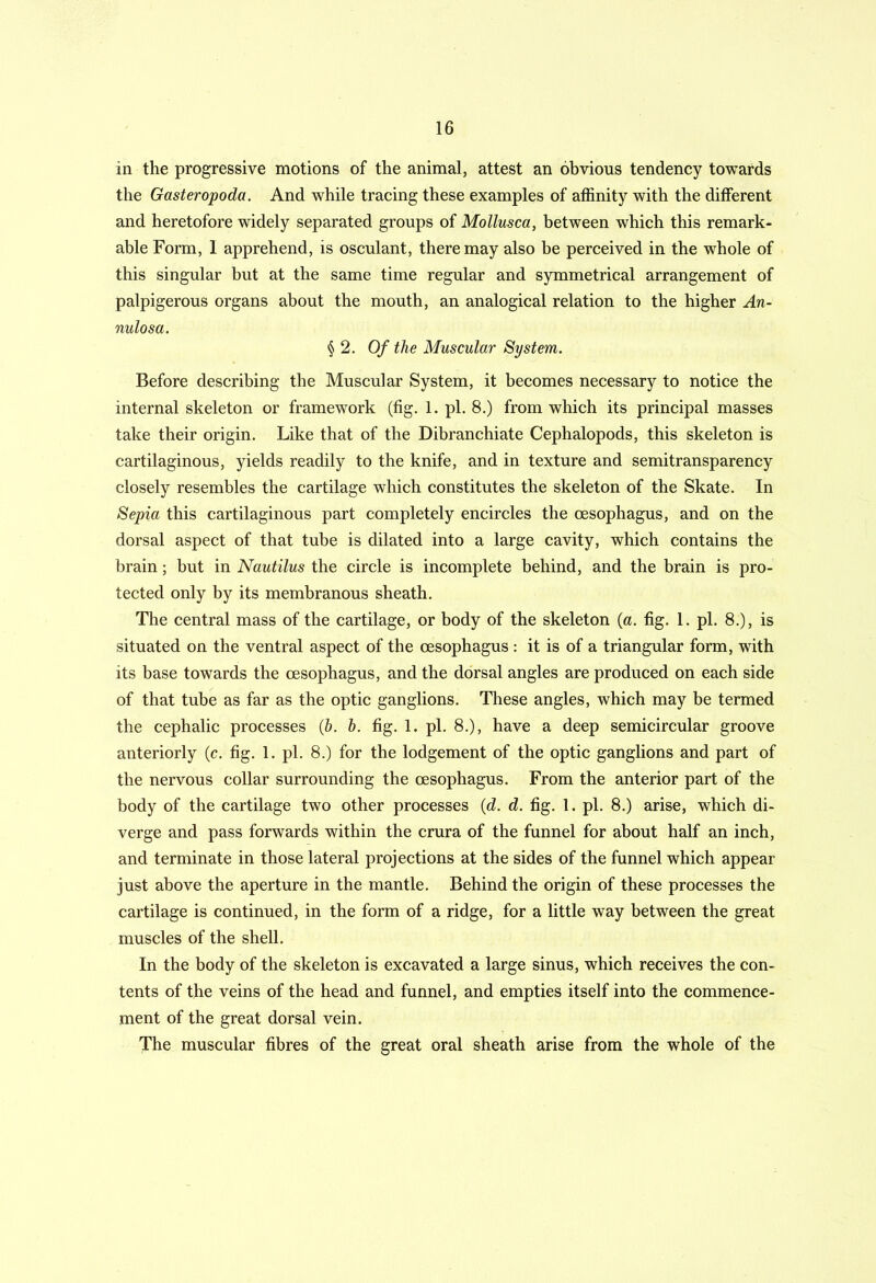 in the progressive motions of the animal, attest an obvious tendency towards the Gasteropoda. And while tracing these examples of affinity with the different and heretofore widely separated groups of Mollusca, between which this remark- able Form, 1 apprehend, is osculant, there may also be perceived in the whole of this singular but at the same time regular and symmetrical arrangement of palpigerous organs about the mouth, an analogical relation to the higher An- nulosa. § 2. Of the Muscular System. Before describing the Muscular System, it becomes necessary to notice the internal skeleton or framework (tig. 1. pi. 8.) from which its principal masses take their origin. Like that of the Dibranchiate Cephalopods, this skeleton is cartilaginous, yields readily to the knife, and in texture and semitransparency closely resembles the cartilage which constitutes the skeleton of the Skate. In Sepia this cartilaginous part completely encircles the oesophagus, and on the dorsal aspect of that tube is dilated into a large cavity, which contains the brain; but in Nautilus the circle is incomplete behind, and the brain is pro- tected only by its membranous sheath. The central mass of the cartilage, or body of the skeleton (a. fig. 1. pi. 8.), is situated on the ventral aspect of the oesophagus : it is of a triangular form, with its base towards the oesophagus, and the dorsal angles are produced on each side of that tube as far as the optic ganglions. These angles, which may be termed the cephalic processes (b. h. fig. 1. pi. 8.), have a deep semicircular groove anteriorly (c. fig. 1. pi. 8.) for the lodgement of the optic ganglions and part of the nervous collar surrounding the oesophagus. From the anterior part of the body of the cartilage two other processes {d. d. fig. 1. pi. 8.) arise, which di- verge and pass forwards within the crura of the funnel for about half an inch, and terminate in those lateral projections at the sides of the funnel which appear just above the aperture in the mantle. Behind the origin of these processes the cartilage is continued, in the form of a ridge, for a little way between the great muscles of the shell. In the body of the skeleton is excavated a large sinus, which receives the con- tents of the veins of the head and funnel, and empties itself into the commence- ment of the great dorsal vein. The muscular fibres of the great oral sheath arise from the whole of the