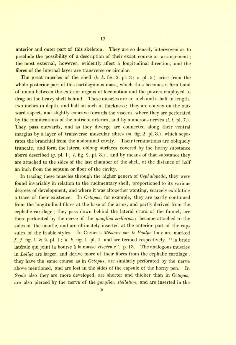 anterior and outer part of this skeleton. They are so densely interwoven as to preclude the possibility of a description of their exact course or arrangement; the most external, however, evidently affect a longitudinal direction, and the fibres of the internal layer are transverse or circular. The great muscles of the shell (k. k. fig. 2. pi. 3 ; e. pi. 5.) arise from the whole posterior part of this cartilaginous mass, which thus becomes a firm bond of union between the exterior organs of locomotion and the powers employed to drag on the heavy shell behind. These muscles are an inch and a half in length, two inches in depth, and half an inch in thickness ; they are convex on the out- ward aspect, and slightly concave towards the viscera, where they are perforated by the ramifications of the nutrient arteries, and by numerous nerves (/. 1. pi. 7.). They pass outwards, and as they diverge are connected along their ventral margins by a layer of transverse muscular fibres (m. fig. 2. pi. 3.), which sepa- rates the branchial from the abdominal cavity. Their terminations are obliquely truncate, and form the lateral oblong surfaces covered by the horny substance above described (g. pi. 1 ; l. fig. 2. pi. 3.) ; and by means of that substance they are attached to the sides of the last chamber of the shell, at the distance of half an inch from the septum or floor of the cavity. In tracing these muscles through the higher genera of Cephalopoda, they were found invariably in relation to the rudimentary shell; proportioned to its various degrees of development, and where it was altogether wanting, scarcely exhibiting a trace of their existence. In Octopus, for example, they are partly continued from the longitudinal fibres at the base of the arms, and partly derived from the cephalic cartilage; they pass down behind the lateral crura of the funnel, are there perforated by the nerve of the ganglion stellatum; become attached to the sides of the mantle, and are ultimately inserted at the anterior part of the cap- sules of the friable styles. In Cuvier’s Memoire sur le Poidpe they are marked /. /. fig. 1. & 2. pi. 1 ; k. k. fig. 1. pi. 4. and are termed respectively, “ la bride laterale qui joint la bourse a la masse viscerale”. p. 13. The analogous muscles in Loligo are larger, and derive more of their fibres from the cephalic cartilage ; they have the same course as in Octopus, are similarly perforated by the nerve above mentioned, and are lost in the sides of the capsule of the horny pen. In Sepia also they are more developed, are shorter and thicker than in Octopus, are also pierced by the nerve of the ganglion stellatum, and are inserted in the D