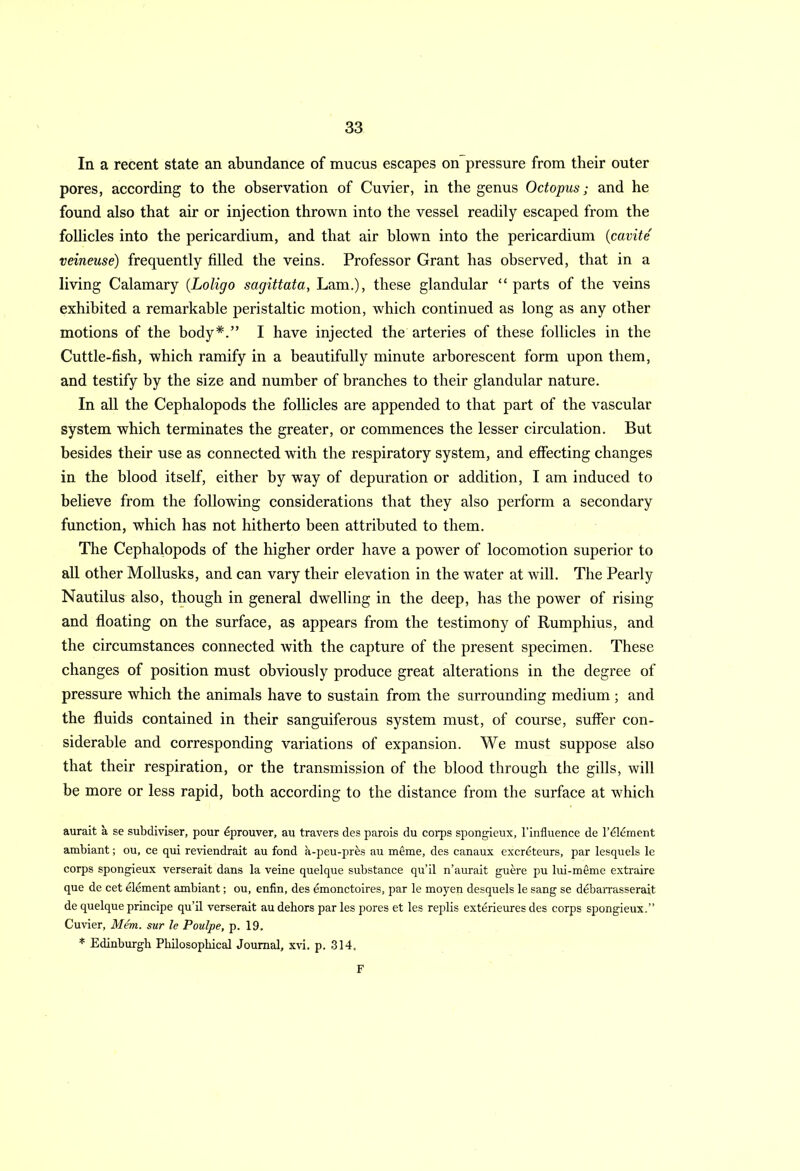 In a recent state an abundance of mucus escapes on pressure from their outer pores, according to the observation of Cuvier, in the genus Octopus; and he found also that air or injection thrown into the vessel readily escaped from the follicles into the pericardium, and that air blown into the pericardium (cavite veineuse) frequently filled the veins. Professor Grant has observed, that in a living Calamary (Loligo sagittata, Lam.), these glandular “ parts of the veins exhibited a remarkable peristaltic motion, which continued as long as any other motions of the body*.” I have injected the arteries of these follicles in the Cuttle-fish, which ramify in a beautifully minute arborescent form upon them, and testify by the size and number of branches to their glandular nature. In all the Cephalopods the follicles are appended to that part of the vascular system which terminates the greater, or commences the lesser circulation. But besides their use as connected with the respiratory system, and effecting changes in the blood itself, either by way of depuration or addition, I am induced to believe from the following considerations that they also perform a secondary function, which has not hitherto been attributed to them. The Cephalopods of the higher order have a power of locomotion superior to all other Mollusks, and can vary their elevation in the water at will. The Pearly Nautilus also, though in general dwelling in the deep, has the power of rising and floating on the surface, as appears from the testimony of Rumphius, and the circumstances connected with the capture of the present specimen. These changes of position must obviously produce great alterations in the degree of pressure which the animals have to sustain from the surrounding medium; and the fluids contained in their sanguiferous system must, of course, suffer con- siderable and corresponding variations of expansion. We must suppose also that their respiration, or the transmission of the blood through the gills, will be more or less rapid, both according to the distance from the surface at which aurait a se subdiviser, pour dprouver, au travers des parois du corps spongieux, l’influence de l’dldment ambiant; ou, ce qui reviendrait au fond h-peu-pres au meme, des canaux excrdteurs, par lesquels le corps spongieux verserait dans la veine quelque substance qu’il n’aurait guere pu lui-meme extraire que de cet element ambiant; ou, enfin, des emonctoires, par le moyen desquels le sang se debarrasserait de quelque principe qu’il verserait au dehors par les pores et les replis exterieures des corps spongieux.” Cuvier, Mem. sur le Poulpe, p. 19. * Edinburgh Philosophical Journal, xvi. p. 314. F