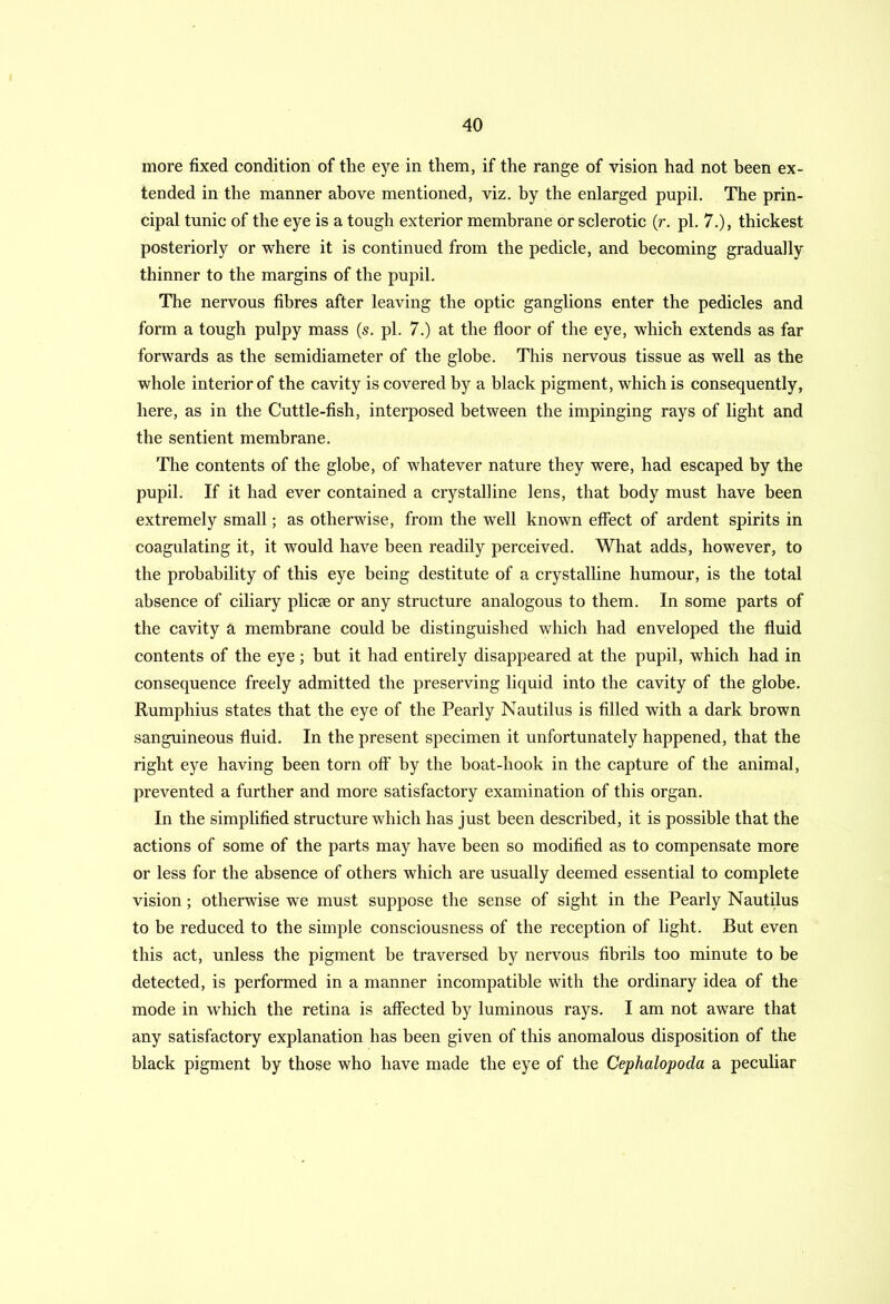 more fixed condition of the eye in them, if the range of vision had not been ex- tended in the manner above mentioned, viz. by the enlarged pupil. The prin- cipal tunic of the eye is a tough exterior membrane or sclerotic (r. pi. 7.), thickest posteriorly or where it is continued from the pedicle, and becoming gradually thinner to the margins of the pupil. The nervous fibres after leaving the optic ganglions enter the pedicles and form a tough pulpy mass (s. pi. 7.) at the floor of the eye, which extends as far forwards as the semidiameter of the globe. This nervous tissue as well as the whole interior of the cavity is covered by a black pigment, which is consequently, here, as in the Cuttle-fish, interposed between the impinging rays of light and the sentient membrane. The contents of the globe, of whatever nature they were, had escaped by the pupil. If it had ever contained a crystalline lens, that body must have been extremely small; as otherwise, from the well known effect of ardent spirits in coagulating it, it would have been readily perceived. What adds, however, to the probability of this eye being destitute of a crystalline humour, is the total absence of ciliary plicae or any structure analogous to them. In some parts of the cavity a membrane could be distinguished which had enveloped the fluid contents of the eye ; but it had entirely disappeared at the pupil, which had in consequence freely admitted the preserving liquid into the cavity of the globe. Rumphius states that the eye of the Pearly Nautilus is filled with a dark brown sanguineous fluid. In the present specimen it unfortunately happened, that the right eye having been torn off by the boat-hook in the capture of the animal, prevented a further and more satisfactory examination of this organ. In the simplified structure which has just been described, it is possible that the actions of some of the parts may have been so modified as to compensate more or less for the absence of others which are usually deemed essential to complete vision; otherwise we must suppose the sense of sight in the Pearly Nautilus to be reduced to the simple consciousness of the reception of light. But even this act, unless the pigment be traversed by nervous fibrils too minute to be detected, is performed in a manner incompatible with the ordinary idea of the mode in which the retina is affected by luminous rays. I am not aware that any satisfactory explanation has been given of this anomalous disposition of the black pigment by those who have made the eye of the Cephalopoda a peculiar