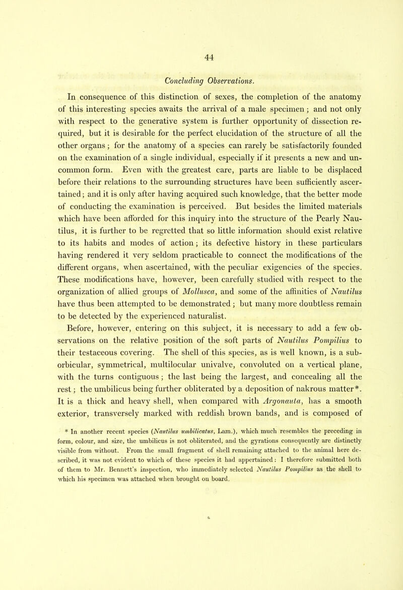 Concluding Observations. In consequence of this distinction of sexes, the completion of the anatomy of this interesting species awaits the arrival of a male specimen; and not only with respect to the generative system is farther opportunity of dissection re- quired, but it is desirable for the perfect elucidation of the structure of all the other organs ; for the anatomy of a species can rarely he satisfactorily founded on the examination of a single individual, especially if it presents a new and un- common form. Even with the greatest care, parts are liable to be displaced before their relations to the surrounding structures have been sufficiently ascer- tained; and it is only after having acquired such knowledge, that the better mode of conducting the examination is perceived. But besides the limited materials which have been afforded for this inquiry into the structure of the Pearly Nau- tilus, it is further to be regretted that so little information should exist relative to its habits and modes of action; its defective history in these particulars having rendered it very seldom practicable to connect the modifications of the different organs, when ascertained, with the peculiar exigencies of the species. These modifications have, however, been carefully studied with respect to the organization of allied groups of Mollusca, and some of the affinities of Nautilus have thus been attempted to be demonstrated ; hut many more doubtless remain to be detected by the experienced naturalist. Before, however, entering on this subject, it is necessary to add a few ob- servations on the relative position of the soft parts of Nautilus Pompilius to their testaceous covering. The shell of this species, as is well known, is a sub- orbicular, symmetrical, multilocular univalve, convoluted on a vertical plane, with the turns contiguous ; the last being the largest, and concealing all the rest; the umbilicus being further obliterated by a deposition of nakrous matter*. It is a thick and heavy shell, when compared with Argonauta, has a smooth exterior, transversely marked with reddish brown bands, and is composed of * In another recent species (Nautilus umbilicatus, Lam.), which much resembles the preceding in form, colour, and size, the umbilicus is not obliterated, and the gyrations consequently are distinctly visible from without. From the small fragment of shell remaining attached to the animal here de- scribed, it was not evident to which of these species it had appertained: I therefore submitted both of them to Mr. Bennett’s inspection, who immediately selected Nautilus Pompilius as the shell to which his specimen was attached when brought on board. ■3,