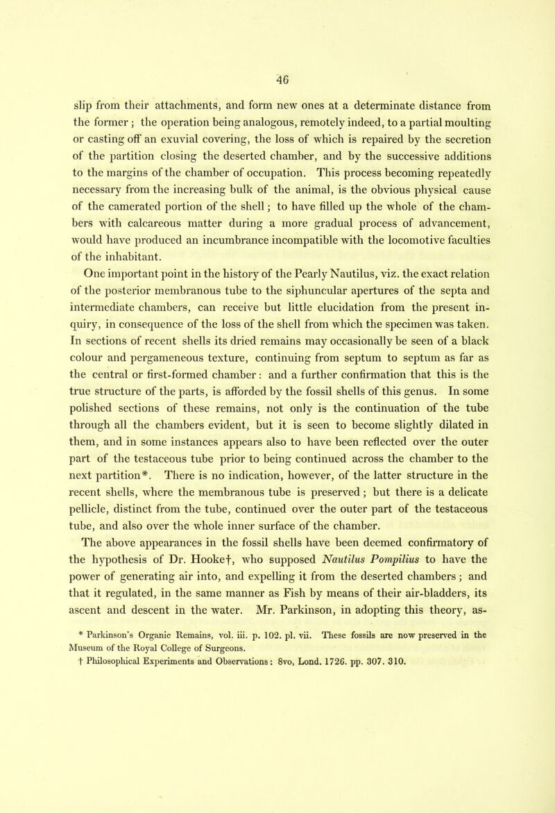 slip from their attachments, and form new ones at a determinate distance from the former; the operation being analogous, remotely indeed, to a partial moulting or casting off an exuvial covering, the loss of which is repaired by the secretion of the partition closing the deserted chamber, and by the successive additions to the margins of the chamber of occupation. This process becoming repeatedly necessary from the increasing bulk of the animal, is the obvious physical cause of the camerated portion of the shell; to have filled up the whole of the cham- bers with calcareous matter during a more gradual process of advancement, would have produced an incumbrance incompatible with the locomotive faculties of the inhabitant. One important point in the history of the Pearly Nautilus, viz. the exact relation of the posterior membranous tube to the siphuncular apertures of the septa and intermediate chambers, can receive but little elucidation from the present in- quiry, in consequence of the loss of the shell from which the specimen was taken. In sections of recent shells its dried remains may occasionally be seen of a black colour and pergameneous texture, continuing from septum to septum as far as the central or first-formed chamber : and a further confirmation that this is the true structure of the parts, is afforded by the fossil shells of this genus. In some polished sections of these remains, not only is the continuation of the tube through all the chambers evident, but it is seen to become slightly dilated in them, and in some instances appears also to have been reflected over the outer part of the testaceous tube prior to being continued across the chamber to the next partition*. There is no indication, however, of the latter structure in the recent shells, where the membranous tube is preserved; but there is a delicate pellicle, distinct from the tube, continued over the outer part of the testaceous tube, and also over the whole inner surface of the chamber. The above appearances in the fossil shells have been deemed confirmatory of the hypothesis of Dr. Hookef, who supposed Nautilus Pompilius to have the power of generating air into, and expelling it from the deserted chambers ; and that it regulated, in the same manner as Fish by means of their air-bladders, its ascent and descent in the water. Mr. Parkinson, in adopting this theory, as- * Parkinson’s Organic Remains, vol. iii. p. 102. pi. vii. These fossils are now preserved in the Museum of the Royal College of Surgeons. t Philosophical Experiments and Observations: 8vo, Lond. 1726. pp. 307. 310.