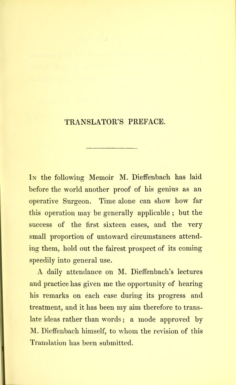 TRANSLATOR'S PREFACE. In the following Memoir M. Dieffeiibach has laid before the world another proof of his genius as an operative Surgeon. Time alone can show how far this operation may be generally applicable ; but the success of the first sixteen cases, and the very small proportion of untoward circumstances attend- ing them, hold out the fairest prospect of its coming speedily into general use. A daily attendance on M. Dieffenbach's lectures and practice has given me the opportunity of hearing his remarks on each case during its progress and treatment, and it has been my aim therefore to trans- late ideas rather than words: a mode approved by M. Dieffenbach himself, to whom the revision of this Translation has been submitted.