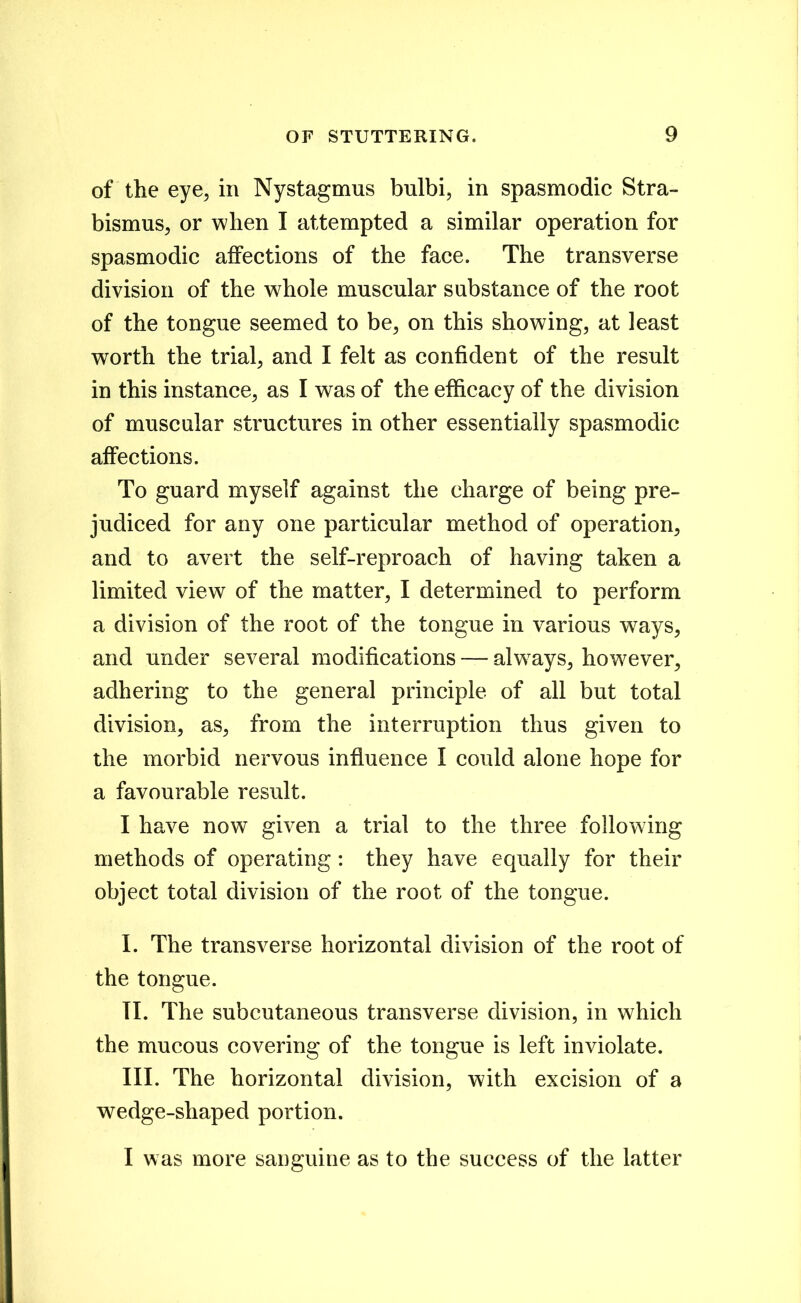 of the eye^ in Nystagmus bulbi, in spasmodic Stra- bismus, or when I attempted a similar operation for spasmodic affections of the face. The transverse division of the whole muscular substance of the root of the tongue seemed to be, on this showing, at least worth the trial, and I felt as confident of the result in this instance, as I was of the efficacy of the division of muscular structures in other essentially spasmodic affections. To guard myself against the charge of being pre- judiced for any one particular method of operation, and to avert the self-reproach of having taken a limited view of the matter, I determined to perform a division of the root of the tongue in various w^ays, and under several modifications — alw^ays, how^ever, adhering to the general principle of all but total division, as, from the interruption thus given to the morbid nervous influence I could alone hope for a favourable result. I have now given a trial to the three following methods of operating: they have equally for their object total division of the root of the tongue. I. The transverse horizontal division of the root of the tongue. TI. The subcutaneous transverse division, in which the mucous covering of the tongue is left inviolate. III. The horizontal division, with excision of a wedge-shaped portion. I was more sanguine as to the success of the latter