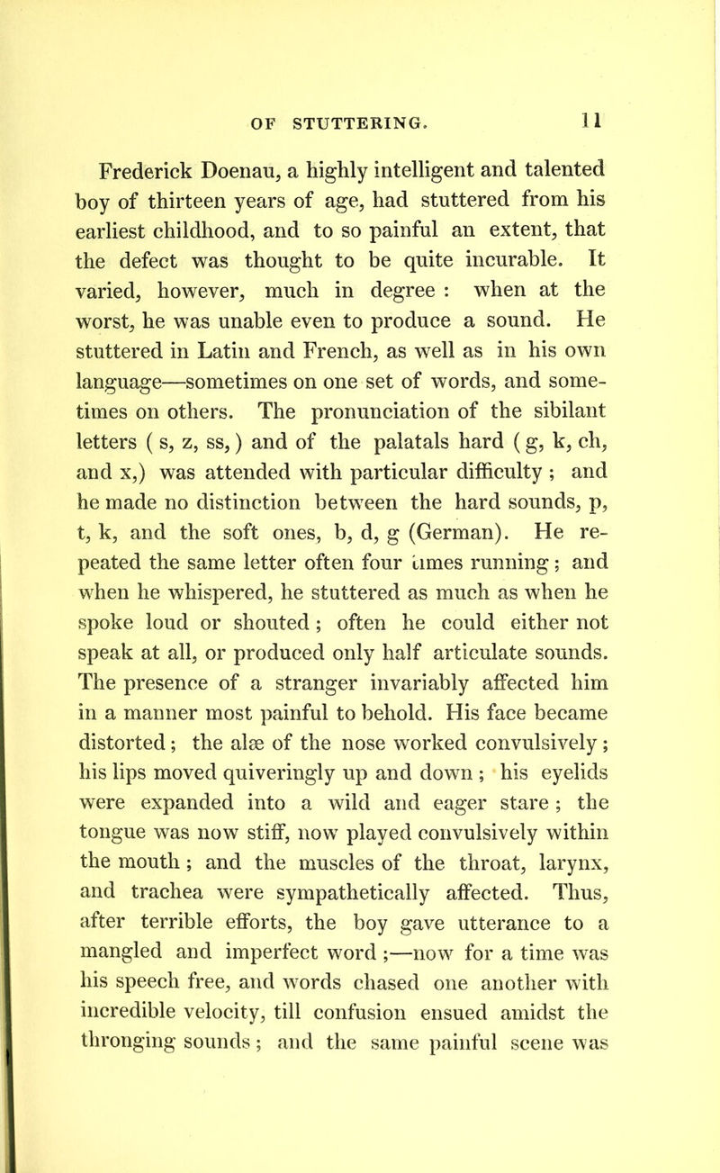 Frederick Doenan, a highly inteUigent and talented boy of thirteen years of age^ had stuttered from his earhest childhood, and to so painful an extent^ that the defect was thought to be quite incurable. It varied, however, much in degree : when at the worst, he was unable even to produce a sound. He stuttered in Latin and French, as well as in his own language—sometimes on one set of words, and some- times on others. The pronunciation of the sibilant letters ( s, z, ss,) and of the palatals hard (g, k, ch, and X,) was attended with particular difficulty ; and he made no distinction between the hard sounds, p, t, k, and the soft ones, b, d, g (German). He re- peated the same letter often four limes running; and when he whispered, he stuttered as much as when he spoke loud or shouted; often he could either not speak at all, or produced only half articulate sounds. The presence of a stranger invariably affected him in a manner most painful to behold. His face became distorted ; the al^ of the nose worked convulsively ; his lips moved quiveringly up and down ; his eyelids were expanded into a wild and eager stare ; the tongue was now stiff, now played convulsively within the mouth ; and the muscles of the throat, larynx, and trachea were sympathetically affected. Thus, after terrible efforts, the boy gave utterance to a mangled and imperfect word ;—now for a time was his speech free, and words chased one another with incredible velocity, till confusion ensued amidst the thronging sounds; and the same painful scene was