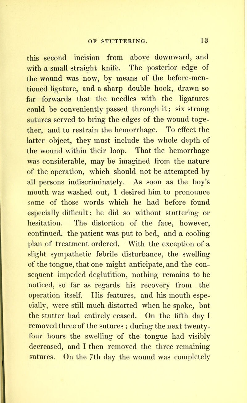 this second incision from above downward, and with a small straight knife. The posterior edge of the wound was now, by means of the before-men- tioned ligature, and a sharp double hook, drawn so far forwards that the needles with the ligatures could be conveniently passed through it; six strong sutures served to bring the edges of the wound toge- ther, and to restrain the hemorrhage. To effect the latter object, they must include the whole depth of the wound within their loop. That the hemorrhage was considerable, may be imagined from the nature of the operation, which should not be attempted by all persons indiscriminately. As soon as the boy's mouth was washed out, I desired him to pronounce some of those words which he had before found especially difficult; he did so without stuttering or hesitation. The distortion of the face, however, continued, the patient was put to bed, and a cooling plan of treatment ordered. With the exception of a slight sympathetic febrile disturbance, the swelling of the tongue, that one might anticipate, and the con- sequent impeded deglutition, nothing remains to be noticed, so far as regards his recovery from the operation itself. His features, and his mouth espe- cially, were still much distorted when he spoke, but the stutter had entirely ceased. On the fifth day I removed three of the sutures ; during the next twenty- four hours the swelling of the tongue had visibly decreased, and I then removed the three remaining sutures. On the 7th day the wound was completely