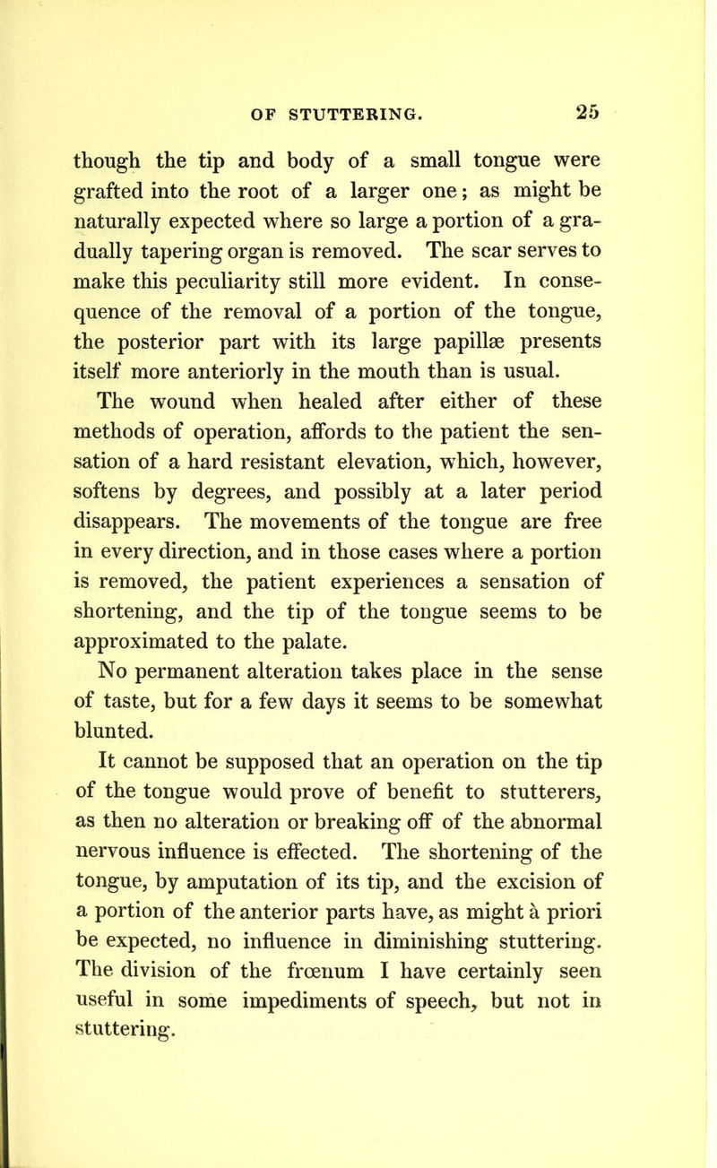 though the tip and body of a small tongue were grafted into the root of a larger one; as might be naturally expected where so large a portion of a gra- dually tapering organ is removed. The scar serves to make this peculiarity still more evident. In conse- quence of the removal of a portion of the tongue, the posterior part with its large papillae presents itself more anteriorly in the mouth than is usual. The wound when healed after either of these methods of operation, affords to the patient the sen- sation of a hard resistant elevation, which, however, softens by degrees, and possibly at a later period disappears. The movements of the tongue are free in every direction, and in those cases where a portion is removed, the patient experiences a sensation of shortening, and the tip of the tongue seems to be approximated to the palate. No permanent alteration takes place in the sense of taste, but for a few days it seems to be somewhat blunted. It cannot be supposed that an operation on the tip of the tongue would prove of benefit to stutterers, as then no alteration or breaking off of the abnormal nervous influence is effected. The shortening of the tongue, by amputation of its tip, and the excision of a portion of the anterior parts have, as might a priori be expected, no influence in diminishing stuttering. The division of the froenum I have certainly seen useful in some impediments of speech,, but not in stuttering.