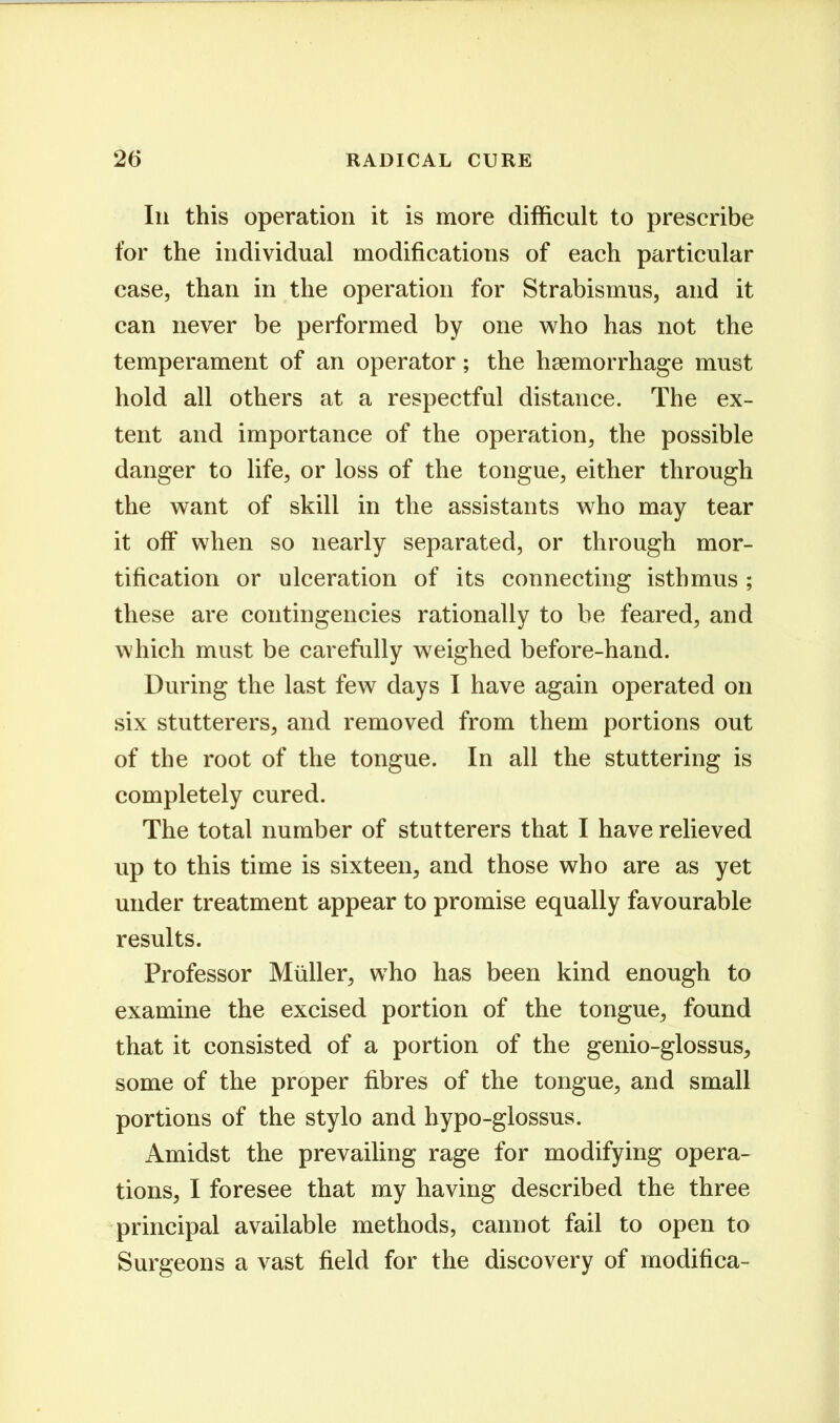 111 this operation it is more difficult to prescribe for the individual modifications of each particular case, than in the operation for Strabismus, and it can never be performed by one who has not the temperament of an operator; the haemorrhage must hold all others at a respectful distance. The ex- tent and importance of the operation, the possible danger to life, or loss of the tongue, either through the want of skill in the assistants who may tear it off when so nearly separated, or through mor- tification or ulceration of its connecting isthmus ; these are contingencies rationally to be feared, and which must be carefully weighed before-hand. During the last few days I have again operated on six stutterers, and removed from them portions out of the root of the tongue. In all the stuttering is completely cured. The total number of stutterers that I have relieved up to this time is sixteen, and those who are as yet under treatment appear to promise equally favourable results. Professor Miiller, who has been kind enough to examine the excised portion of the tongue, found that it consisted of a portion of the genio-glossus, some of the proper fibres of the tongue, and small portions of the stylo and hypo-glossus. Amidst the prevailing rage for modifying opera- tions, I foresee that my having described the three principal available methods, cannot fail to open to Surgeons a vast field for the discovery of modifica-