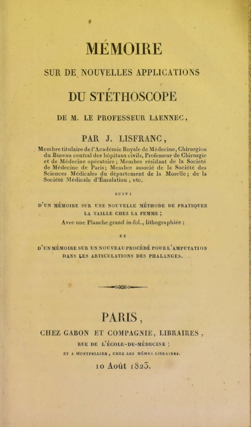 SUR DE NOUVELLES APPLICATIONS DU STÉTHOSCOPE DE M. LE PROFESSEUR LAENNEC > PAR J. LISFRANG, Membre titulaire de l'Académie Royale de Médecine, Chirurgien du Bureau central des hôpitaux civils, Professeur de Chirurgie et de Médecine opératoire ; Membre résidant de la Société de Médecine de Paris; Membre associé de la Société des Sciences Médicales du département de la Moselle; de la Société Médicale d'Émulation , etc. SD I V l d'un MÉMOIRE sur une nouvelle méthode de pratiquer LA TAILLE CHEZ LA FEMME ; Avec une Planche grand in-fol., lithographiée ; ET d'un mémoire sur un nouveau procédé pourl'amputation dans les articulations des phalanges. PARIS, CHEZ GABON ET COMPAGNIE, LIBRAIRES . RUE de l'école-de-médecine : ET A MONTPELLIER , CHEZ LES MÊMES LIB&A1RI8. 10 Août 1820.