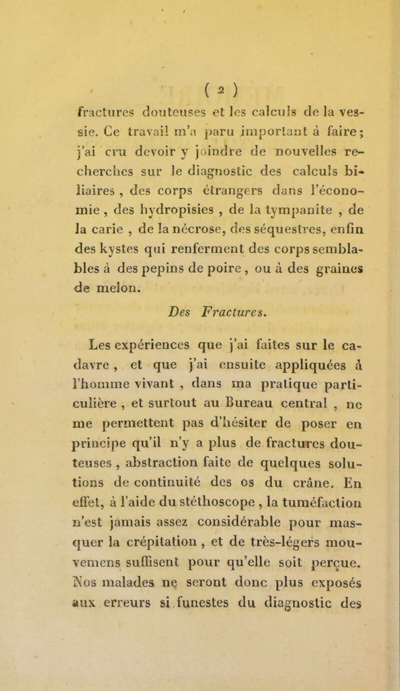 fractures douteuses et les calculs de la ves- sie. Ce travail m'a paru important à faire; j'ai cru devoir y joindre de nouvelles re- cherches sur le diagnostic des calculs bi- liaires , des corps étrangers dans l'écono- mie , des hydropisies , de la tympanite , de la carie , de la nécrose, des séquestres, enfin des kystes qui renferment des corps sembla- bles à des pépins de poire , ou à des graines de melon. Des Fractures. Les expériences que j'ai faites sur le ca- davre , et que j'ai ensuite appliquées à l'homme vivant , dans ma pratique parti- culière , et surtout au Bureau central , ne me permettent pas d'hésiter de poser en principe qu'il n'y a plus de fractures dou- teuses , abstraction faite de quelques solu- tions de continuité des os du crâne. En effet, à l'aide du stéthoscope , la tuméfaction n'est jamais assez considérable pour mas- quer la crépitation , et de très-légers mou- vemens suffisent pour qu'elle soit perçue. Nos malades ne seront donc plus exposés aux erreurs si funestes du diagnostic des