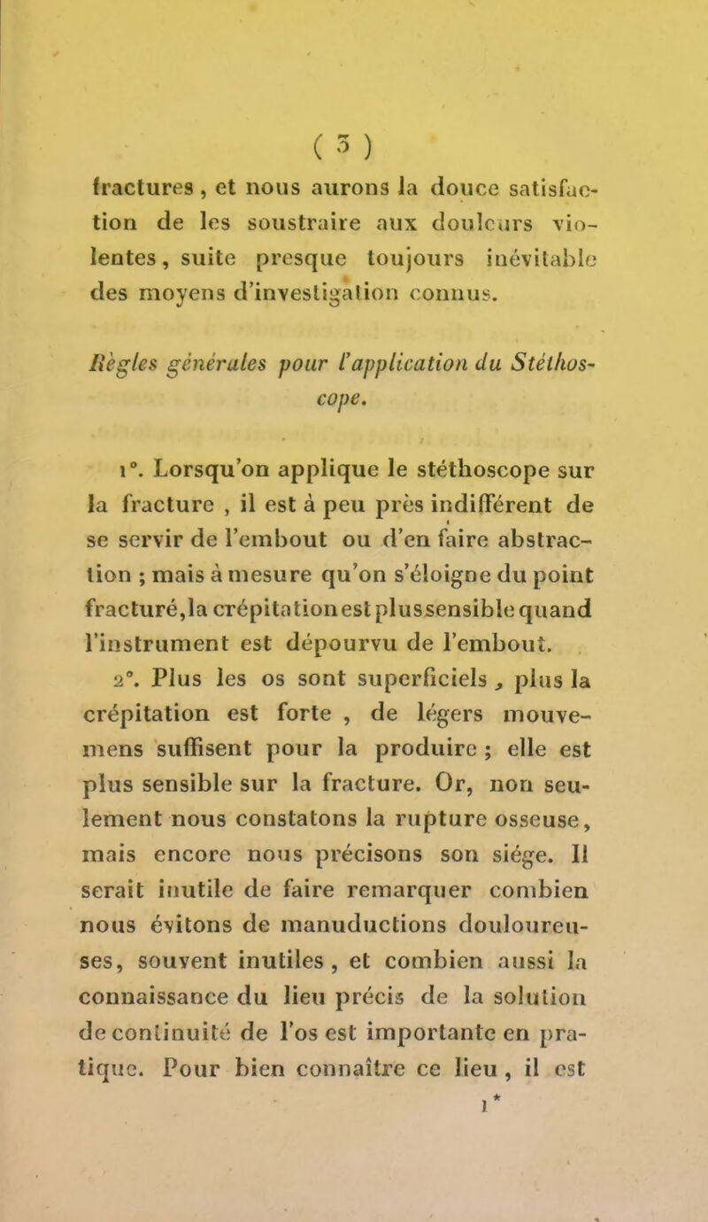 ( 5 ) fractures , et nous aurons la douce satisfac- tion de les soustraire aux douleurs vio- lentes, suite presque toujours inévitable des moyens d'investigation connus. liègles générales pour /''application du Stéthos- cope, \°. Lorsqu'on applique le stéthoscope sur la fracture , il est à peu près indifférent de se servir de l'embout ou d'en faire abstrac- tion ; mais à mesure qu'on s'éloigne du point fracturé,la crépitationestplussensible quand l'instrument est dépourvu de l'embout. •2°. Plus les os sont superficiels , plus la crépitation est forte , de légers mouve- mens suffisent pour la produire ; elle est plus sensible sur la fracture. Or, non seu- lement nous constatons la rupture osseuse, mais encore nous précisons son siège. 11 serait inutile de faire remarquer combien nous évitons de manuductions douloureu- ses, souyent inutiles, et combien aussi la connaissance du lieu précis de la solution de continuité de l'os est importante en pra- tique. Pour bien connaître ce lieu , il est