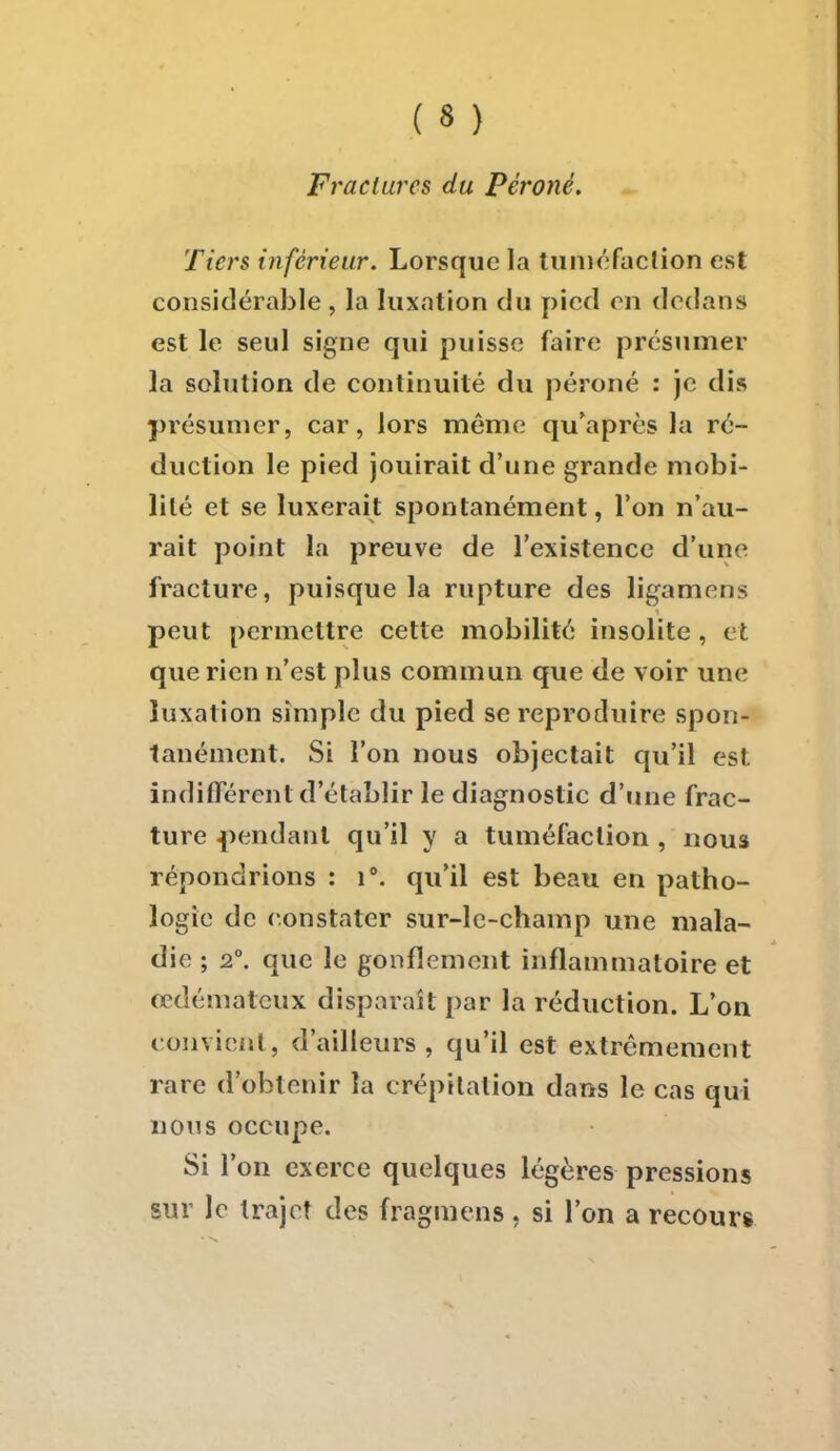 Fractures du Péroné. Tiers inférieur. Lorsque la tuméfaction est considérable , la luxation du pied en dedans est le seul signe qui puisse faire présumer la solution de continuité du péroné : je dis présumer, car, lors même qu'après la ré- duction le pied jouirait d'une grande mobi- lité et se luxerait spontanément, l'on n'au- rait point la preuve de l'existence d'un fracture, puisque la rupture des ligamens peut permettre cette mobilité insolite , et que rien n'est plus commun que de voir une luxation simple du pied se reproduire spon- tanément. Si l'on nous objectait qu'il est indifférent d'établir le diagnostic d'une frac- ture pendant qu'il y a tuméfaction , nouâ répondrions : i°. qu'il est beau en patho- logie de constater sur-le-champ une mala- die ; 2°. que le gonflement inflammatoire et œdémateux disparaît par la réduction. L'on convient, d'ailleurs, qu'il est extrêmement rare d'obtenir la crépitation dans le cas qui nous occupe. Si l'on exerce quelques légères pressions sur le trajet des fragmens. si l'on a recours