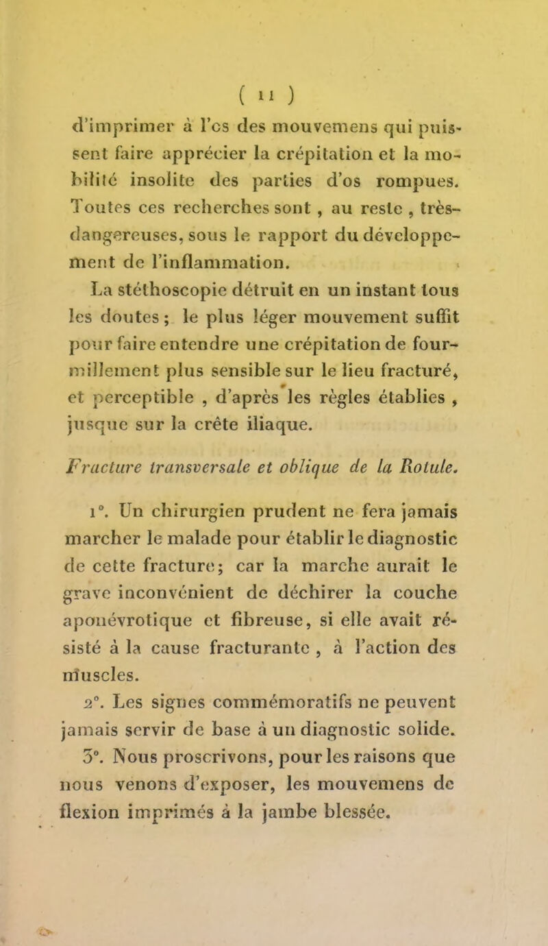 (  ) d'imprimer à l'es des mouvemens qui puis- sent faire apprécier la crépitation et la 1110- bifilé insolite des parties d'os rompues. Toutes ces recherches sont , au reste , très- dangereuses, sous le rapport du développe- ment de l'inflammation. La stéthoscopie détruit en un instant tous les doutes; le plus léger mouvement suffit pour faire entendre une crépitation de four- millement plus sensible sur le lieu fracturé, et perceptible , d'après les règles établies , jusque sur la crête iliaque. Fracture transversale et oblique de la Rotule. i°. Un chirurgien prudent ne fera jamais marcher le malade pour établir le diagnostic de cette fracture; car la marche aurait le grave inconvénient de déchirer la couche aponévrotique et fibreuse, si elle avait ré- sisté à la cause fracturante , à l'action des nîuscles. 2°. Les signes commémoratifs ne peuvent jamais servir de base à un diagnostic solide. 5°. Nous proscrivons, pour les raisons que nous venons d'exposer, les mouvemens de flexion imprimés à la jambe blessée.