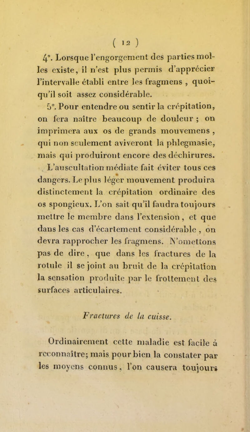 4°. Lorsque l'engorgement des parties mol- les existe, il n'est plus permis d'apprécier l'intervalle établi entre les fragmens , quoi- qu'il soit assez considérable. 5°. Pour entendre ou sentir la crépitation, on fera naître beaucoup de douleur ; on imprimera aux os de grands mouvemens , qui non seulement aviveront la phlegmasie, mais qui produiront encore des déchirures. L'auscultation médiate fait éviter tous ces dangers. Le plus léger mouvement produira distinctement la crépitation ordinaire des os spongieux. L'on sait qu'il faudra toujours mettre le membre dans l'extension, et que dans les cas d'écarlement considérable , on devra rapprocher les fragmens. N'omettons pas de dire , que dans les fractures de la rotule il se joint au bruit de la crépitation la sensation produite par le frottement des surfaces articulaires. Fractures de la cuisse. Ordinairement cette maladie est facile à reconnaître; mais pour bien la constater par les moyens connus, l'on causera toujours