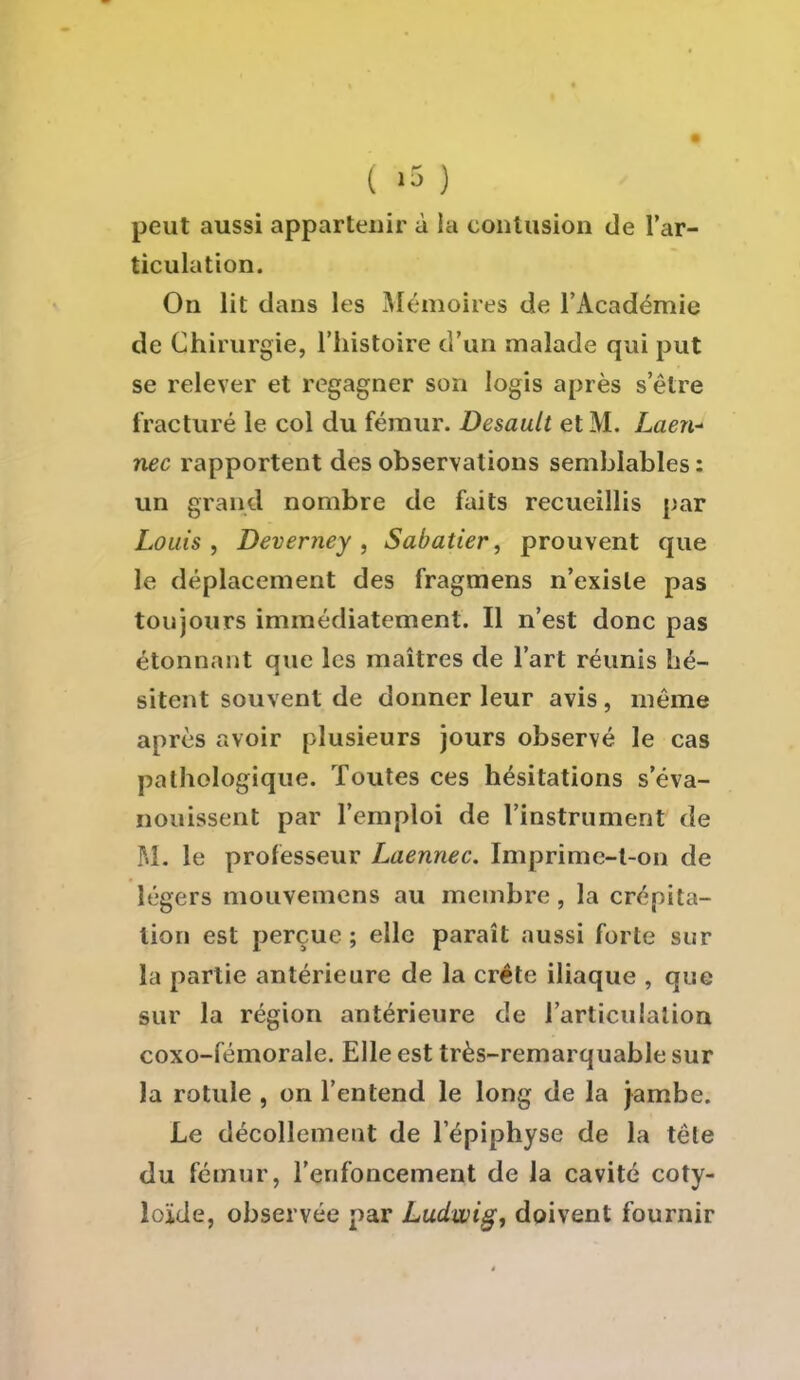 peut aussi appartenir à la contusion de l'ar- ticulation. On lit dans les Mémoires de l'Académie de Chirurgie, l'histoire d'un malade qui put se relever et regagner son logis après s'être fracturé le col du fémur. Desault et M. Laen* nec rapportent des observations semblables : un grand nombre de faits recueillis par Louis, Deverney , Sabatier, prouvent que le déplacement des fragmens n'existe pas toujours immédiatement. Il n'est donc pas étonnant que les maîtres de l'art réunis hé- sitent souvent de donner leur avis, même après avoir plusieurs jours observé le cas pathologique. Toutes ces hésitations s'éva- nouissent par l'emploi de l'instrument de M. le professeur Laennec. Imprime-l-on de légers mouvemens au membre, la crépita- tion est perçue ; elle paraît aussi forte sur la partie antérieure de la crête iliaque , que sur la région antérieure de l'articulation coxo-fémorale. Elle est très-remarquable sur la rotule , on l'entend le long de la jambe. Le décollement de 1 epiphyse de la tête du fémur, l'enfoncement de la cavité coty- loïde, observée par Ludwig, doivent fournir