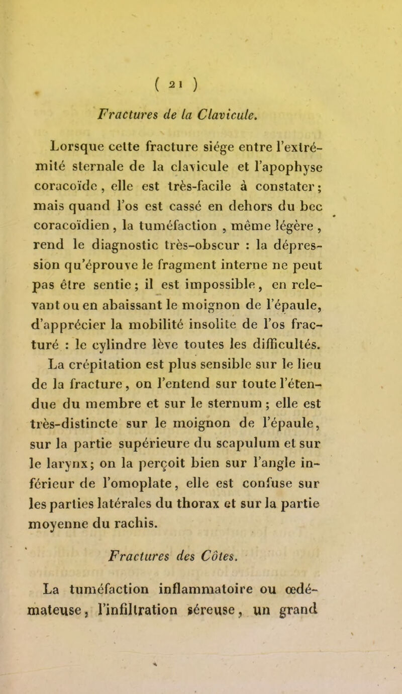 ( 2. ) Fractures de la Clavicule. Lorsque celte fracture siège entre l'extré- mité sternale de la clavicule et l'apophyse coracoïde , elle est très-facile à constater ; mais quand l'os est cassé en dehors du bec coracoïdien , la tuméfaction , même légère , rend le diagnostic très-obscur : la dépres- sion qu'éprouve le fragment interne ne peut pas être sentie ; il est impossible, en rele- vant ou en abaissant le moignon de l'épaule, d'apprécier la mobilité insolite de l'os frac- turé : le cylindre lève toutes les difficultés. La crépitation est plus sensible sur le lieu de la fracture, on l'entend sur toute l'éten- due du membre et sur le sternum ; elle est très-distincte sur le moignon de l'épaule, sur la partie supérieure du scapulum et sur le larynx; on la perçoit bien sur l'angle in- férieur de l'omoplate, elle est confuse sur les parties latérales du thorax et sur la partie moyenne du rachis. Fractures des Côtes. La tuméfaction inflammatoire ou œdé- mateuse, l'infiltration séreuse, un grand