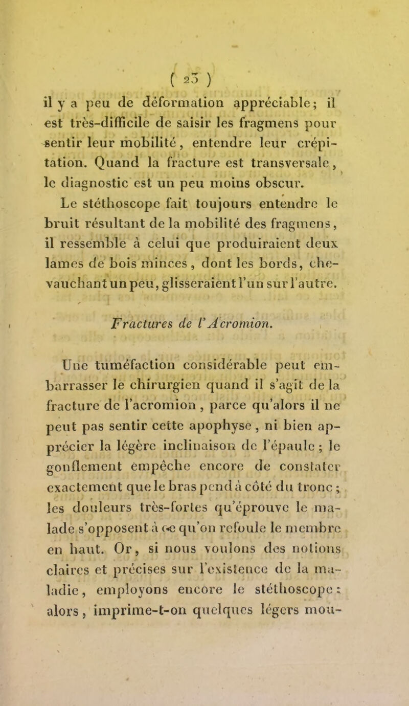 il y a peu de déformation appréciable; il est très-difficile de saisir les fragmens pour sentir leur mobilité , entendre leur crépi- tation. Quand la fracture est transversale, le diagnostic est un peu moins obscur. Le stéthoscope fait toujours entendre le bruit résultant de la mobilité des fragmens , il ressemble à celui que produiraient deux lames de bois minces , dont les bords, che- vauchant un peu, glisseraient l'un sur l'autre. Fractures de l'Acromion. Une tuméfaction considérable peut em- barrasser le chirurgien quand il s'agit de la fracture de l'acromion , parce qu'alors il ne peut pas sentir cette apophyse, ni bien ap- précier la légère inclinaison do l'épaule ; le gonflement empêche encore de constater exactement que le bras pend à coté du tronc ; les douleurs très-fortes qu'éprouve le ma- lade s'opposent à («e qu'on refoule le membre, en haut. Or, si nous voulons des notions claires et précises sur l'existence de la ma- ladie , employons encore le stéthoscope ; alors, imprime-t-on quelques légers mou-