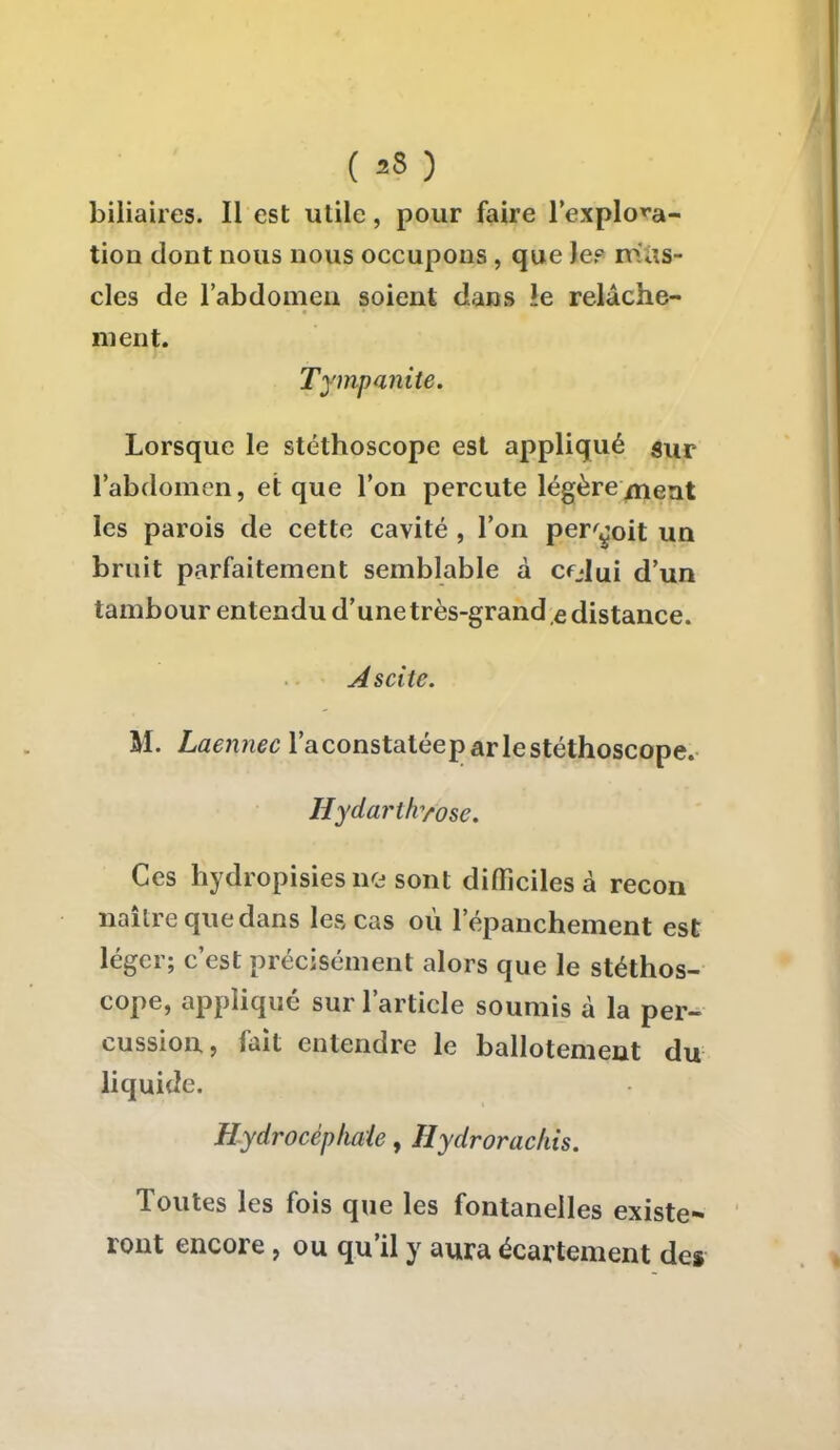 ( »? ) biliaires. Il est utile, pour faire l'explora- tion dont nous nous occupons, que Je? nStis* cles de l'abdomen soient dans îe relâche- ment. Tympanite. Lorsque le stéthoscope est appliqué sur l'abdomen, et que l'on percute légèrement les parois de cette cavité , l'on perçoit un bruit parfaitement semblable à cfJui d'un tambour entendu d'une très-grand ,e distance. A scite. M. Laennec l'aconstatéepar le stéthoscope. Hydarthyose. Ces hydropisiesne sont difficiles à recon naître que dans les cas où lepanchement est léger; c'est précisément alors que le stéthos- cope, appliqué sur l'article soumis à la per- cussion, fait entendre le ballotement du liquide. Hydrocéphale, Ilydrorackis. Toutes les fois que les fontanelles existe- ront encore, ou qu'il y aura écartement des