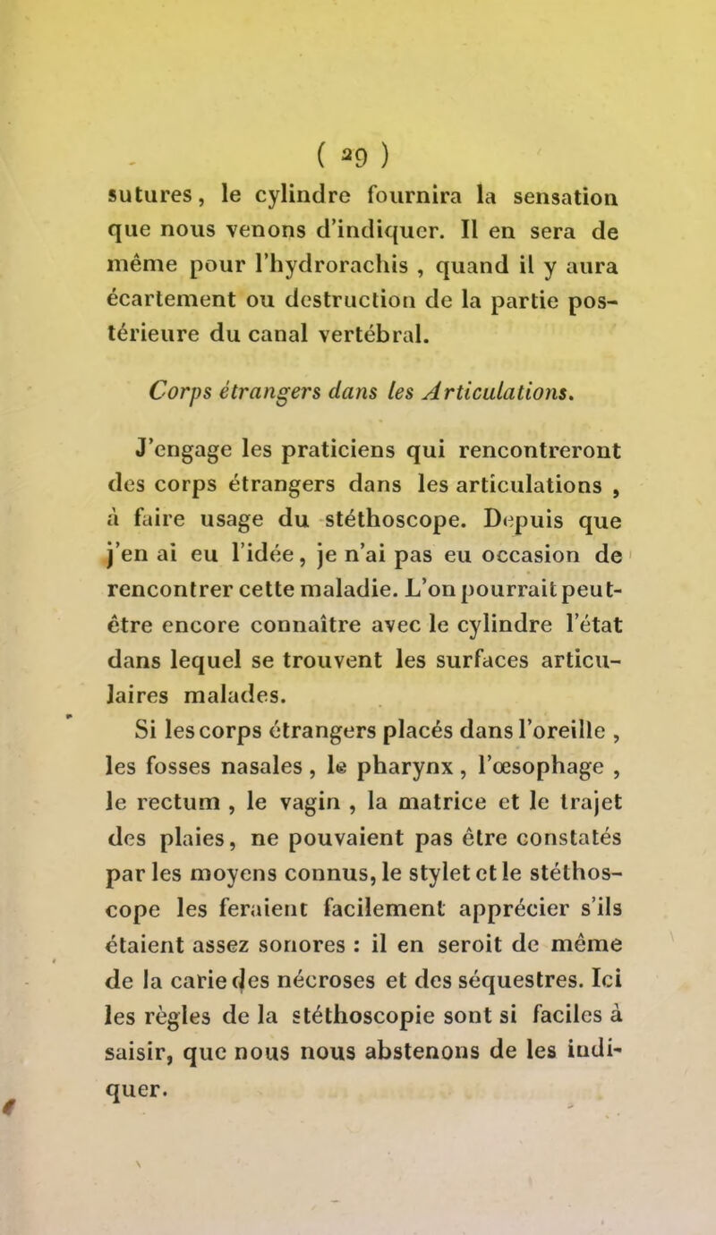 sutures, le cylindre fournira la sensation que nous venons d'indiquer. Il en sera de même pour l'hydrorachis , quand il y aura écartement ou destruction de la partie pos- térieure du canal vertébral. Corps étrangers dans les Articulations. J'engage les praticiens qui rencontreront des corps étrangers dans les articulations , à faire usage du stéthoscope. Depuis que j'en ai eu l'idée, je n'ai pas eu occasion de rencontrer cette maladie. L'on pourrait peu t- ètre encore connaître avec le cylindre l'état dans lequel se trouvent les surfaces articu- laires malades. Si les corps étrangers placés dans l'oreille , les fosses nasales, le pharynx, l'œsophage , le rectum , le vagin , la matrice et le trajet des plaies, ne pouvaient pas être constatés parles moyens connus, le stylet et le stéthos- cope les feraient facilement apprécier s'ils étaient assez sonores : il en seroit de même de la carie cjes nécroses et des séquestres. Ici les règles de la stéthoscopie sont si faciles à saisir, que nous nous abstenons de les indi- quer.