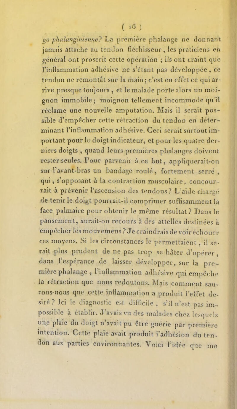 eo-pnalanffihien/fe? La première phalange ne donnant jamais attache au tendon fléchisseur, les praticiens en général ont proscrit cette opération ; ils ont craint que l'inflammation adhésive ne s'étanl pas développée , ce tendon ne remontât sur la main; c'est en effet ce qui ar- rive presque toujours , et le malade porte alors un moi- gnon immobile; moignon tellement incommode qu'il réclame une nouvelle amputation. Mais il serait pos- sihle d'empêcher cette rétraction du tendon en déter- minant l'inflammation adhésive. Ceci serait surtout im- portant pour le doigt indicateur, et pour les quatre der- niers doigts , quand leurs premières phalanges doivent rester seules. Pour parvenir à ce but, appliquerait-on sur l'avant-bras un bandage roulé, fortement serré, qui, s'opposant à la contraction musculaire, concour- rait à prévenir l'ascension des tendons? L'aide chara- de tenir le doigt pourrait-il comprimer suffisamment la face palmaire pour obtenir le même résultat? Dans le pansement, aurait-on recours à des attelles destinées à empocher les mouvemens? Je craindrais de voir échouer ces moyens. Si les circonstances le permettaient, il se- rait plus prudent de ne pas trop se hâter d'opérer, dans l'espérance de laisser développer, sur la pre- mière phalange , l'inflammation adhésive qui empêche la rétraction que nous redoutons. Mais comment sau- rons-nous que cette inflammation a produit l'effet dé- siré? Ici le diagnostic est difficile, s'il n'est pas im- possible à établir. Savais vu des malades chez lesquels une plaie du doigt n'avait pu être guérie par première intention. Cette plaie avait produit l'adhésion du ten- don aux parties environnantes. Voici l'idée que me