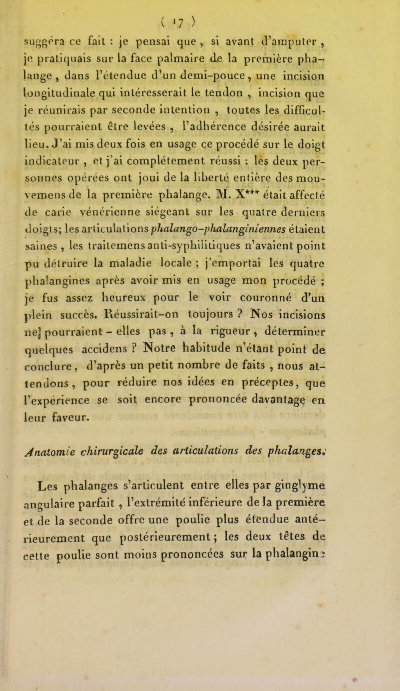 suggéra ce fait : je pensai que , si avant d'amputer , je pratiquais sur la face palmaire de la première pha- lange , dans l'étendue d'un demi-pouce, une incision longitudinale qui intéresserait le tendon , incision que je réunirais par seconde intention , toutes les difficul- tés pourraient être levées , l'adhérence désirée aurait lieu. J'ai mis deux fois en usage ce procédé sur le doigt indicateur , et j'ai complètement réussi ; les deux per- sonnes opérées ont joui de la liberté entière des mou- vemens de la première phalange. M. X*** était affecté de carie vénérienne siégeant sur les quatre derniers doigts; les articulations phalango-phalanginiennes étaient saines, les traitemensanti-syphiiitiques n'avaient point pu détruire la maladie locale ; j'emportai les quatre phaîangines après avoir mis en usage mon procédé ; je fus assez heureux pour le voir couronné d'un plein succès. Réussirait-on toujours ? Nos incisions nej pourraient - elles pas, à la rigueur, déterminer quelques accidens ? Notre habitude n'étant point de conclure, d'après un petit nombre de faits , nous at- tendons, pour réduire nos idées en préceptes, que l'expérience se soit encore prononcée davantage en leur faveur. Anatomie chirurgicale des articulations des phalanges; Les phalanges s'articulent entre elles par ginglyme angulaire parfait , l'extrémité inférieure de la première et de la seconde offre une poulie plus étendue anté- rieurement que postérieurement ; les deux têtes de cette poulie sont moins prononcées sur la phalangin-