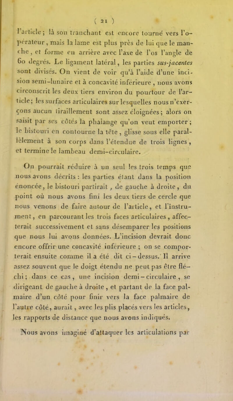 l'article; là son tranchant est encore tourne vers l'o- perateur , mais la lame est plus près de lui que le man- che , et forme en arrière avec l'axe de l'os l'angle de Go degrés. Le ligament latéral, les parties sus-jacentes sont divises. On vient de voir qu'à l'aide d'une inci- sion semi-lunaire et à concavité inférieure , nous avons circonscrit les deux tiers environ du pourtour de l'ar- ticle; les surfaces articulaires sur lesquelles nous n'exer- çons aucun tiraillement sont assez éloignées ; alors on saisit par ses côtés la phaiange qu'on veut emporter; le bistouri en contourne la tète , glisse sous elle paral- lèlement à son corps dans l'étendue de trois lignes, et termine le lambeau demi-circulaire. On pourrait réduire à un seul les trois temps que nous avons décrits: les parties étant dans la position énoncée, le bistouri partirait , de gauche à droite, du point où nous avons fini les deux tiers de cercle que nous venons de faire autour de l'article, et l'instru- ment, en parcourant les trois faces articulaires, affec- terait successivement et sans désemparer les positions que nous lui avons données. L'incision devrait donc encore offrir une concavité inférieure ; on se compor- terait ensuite comme il a été dit ci-dessus. Il arrive assez souvent que le doigt étendu ne peut pas être flé- chi ; dans ce cas, une incision demi - circulaire , se dirigeant de gauche à droite , et partant de la face pal- maire d'un coté pour finir vers la face palmaire de l'autre côté, aurait, avec les plis placés vers les articles, les rapports de distance que nous avons indiqués. ISous avons imaginé d'attaquer les articulations par