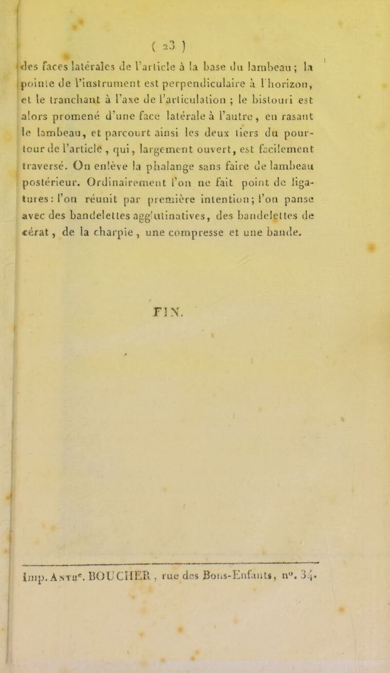 ( *3 ) ♦1rs faces latérales de l'article à la base du lambeau; la pointe Je l'instrument est perpendiculaire à l'horizon, el le tranchant à l'axe Je L'articulation ; le bistouri est alors promené d'une face latérale à l'antre, en rasant le lambeau, et parcourt ainsi les Jeux tiers du pour- tour Je l'article , qui, largement ouvert, est facilement traversé. On enlève la phalange sans faire Je lambeau postérieur. Ordinairement l'on ne fait point Je liga- tures: 1*08 réunit par première intention; l'on panse avec Jes banJelelles agg'ulinatives, Jes bandelettes de cérat, de la charpie , une compresse et une bande. FIN. linp. Antu*. BOUCHER , rue des Bons-Enfunu, n°. 34»