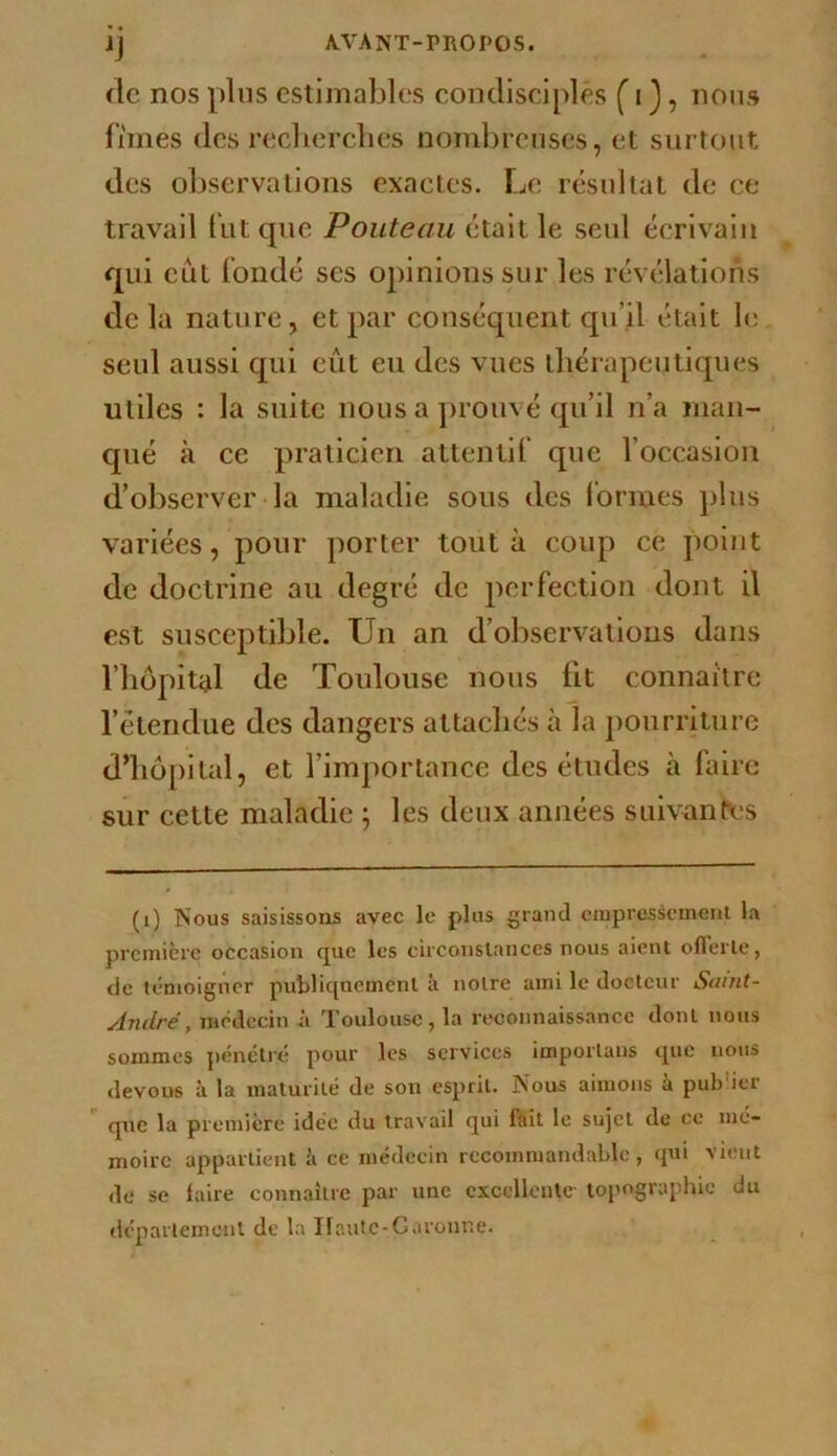 'J fie nos plus estimables condisciples C i J, nous fîmes des reclierclies nombreuses, et surtout des observations exactes. Le résultat de ce travail fut que Pouteau était le seul écrivain qui eut fondé scs opinions sur les révélations de la nature, et par conséquent qu’il était b; seul aussi qui eût eu des vues thérapeutiques utiles : la suite nous a prouvé qu’il n’a man- qué à ce praticien attentif que l’occasion d’observer la maladie sous des Ibriues plus variées, pour porter tout à coup ce point de doctrine au degré de perfection dont il est susceptible. Un an d’observations dans l’hôpital de Toulouse nous fit connaître l’étendue des dangers attachés à la pourriture d’hôpital, et l’importance des études à hiire sur cette maladie ; les deux années suivant\;s (i) Nous saisissons avec le plus grand ciupresscment la première occasion que les circonstances nous aient olTerle, de témoigner publiquement îi notre ami le docteur Saint- André, médecin à Toulouse, la reconnaissance dont nous sommes pénétré pour les services imporlaus que nous devons à la maturité de son esprit. Nous aimons !i pub ier que la première idée du travail qui fait le sujet de ce mé- moire appartient ii ce médecin recommandable, qui vient de se faire connaître par une cxcellciUc- topographie du département de la Ifautc-Garonr.e.