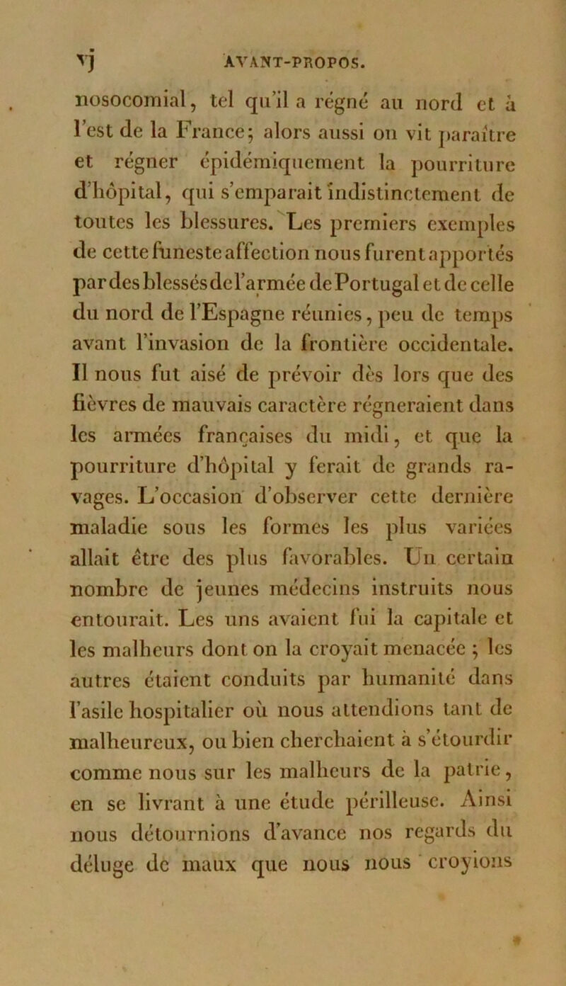 ■ nosocomial, tel qu’il a régné au nord et à l’est de la France; alors aussi on vit paraître et régner épidémiquernent la pourriture d’hôpital, f{ui s’emparait indistinctement de toutes les blessures. Les premiers exemples de cette funeste affection nous furent apportés pardes blessésdcl’armée de Portugal et de celle du nord de l’Espagne réunies, peu de temps avant l’invasion de la frontière occidentale. Il nous fut aisé de prévoir dès lors que des fièvres de mauvais caractère régneraient dans les armées françaises du midi, et que la pourriture d’hôpital y ferait de grands ra- vages. L’occasion d’observer cette dernière maladie sous les formes les plus variées allait être des plus favorables. Un certain nombre de jeunes médecins instruits nous entourait. Les uns avaient fui la capitale et les malheurs dont on la croyait menacée ; les autres étaient conduits par humanité dans l’asile hospitalier où nous attendions tant de malheureux, ou bien cherchaient à s’étourdir comme nous sur les malheurs de la patrie, en se livrant à une étude périlleuse. Ainsi nous détournions d’avance nos regards du déluge de maux que nous nous ' croyions