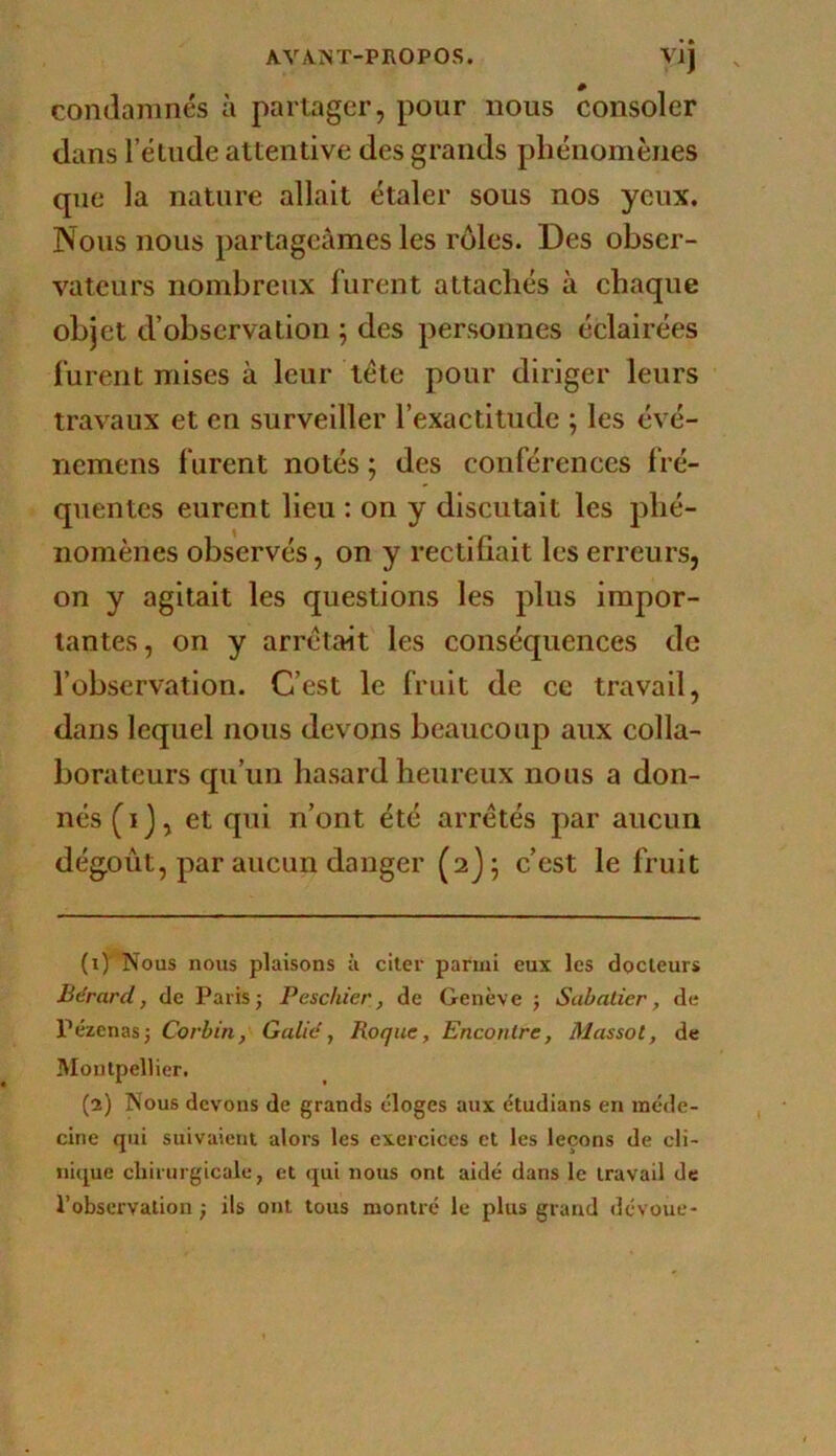 VIJ condamnés à partager, pour nous consoler dans 1 éludé attentive des grands phénomènes que la nature allait étaler sous nos yeux. Nous nous partageâmes les rôles. Des obser- vateurs nombreux furent attachés à chaque objet d’observation j des personnes éclairées furent mises à leur tête pour diriger leurs travaux et en surveiller l’exactitude ; les évé- nemens furent notés ; des conférences fré- quentes eurent lieu : on y discutait les phé- nomènes observés, on y rectifiait les erreurs, on y agitait les questions les plus impor- tantes, on y arrêtait les conséquences de l’observation. C’est le fruit de ce travail, dans lequel nous devons beaucoup aux colla- borateurs qu’un hasard heureux nous a don- nés (ij, et qui n’ont été arrêtés par aucun dégoût, par aucun danger (2J; c’est le fruit (1) ' Nous nous plaisons à citer parmi eux les docteurs Bérard, de Parisj Peschier, de Genève j Sabatier, de Pézenasj Corbin, G allé, Roque, Encontre, Massot, de Montpellier. (2) Nous devons de grands éloges aux étudians en méde- cine qui suivaient alors les exercices et les leçons de cli- nique chirurgicale, et qui nous ont aidé dans le travail de l’observation ; ils ont tous montré le plus grand dévoue-