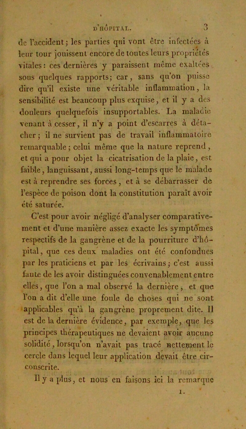 de raccident ; les parties qui vonl être infectées à leur tour joitissenl encore de toutes leurs propriétés vitales: ces dernières y paraissent même exaltées sous quelques rapports; car, sans qu’on puisse dire qu’il existe une véritable Inflammation, la sensibilité est beaucoup plus exquise, et il y a des douleurs quelquefois insupportables. La maladie venant tà cesser, il n’y a point d’escarres à déta- cher ; il ne survient pas de travail inflammatoire remarquable ; celui même que la nature reprend, et qui a pour objet la cicatrisation de la plaie, est faible, languissant, aussi long-temps que le malade est à reprendre ses forces , et à se débarrasser de l’espèce de poison dont la constitution paraît avoir été saturée. C’est pour avoir négligé d’analyser comparative- ment et d’une manière assez exacte les symptômes respectifs de la gangrène et de la pourriture d’hô- pital , que ces deux maladies ont été confondues par les praticiens et par les écrivains ; c’est aussi faute de les avoir distinguées convenablement entre elles, que l’on a mal observé la dernière, et que l’on a dit d’elle une foule de choses qui ne sont •applicables qu’à la gangrène proprement dite. Il est de la dernière évidence, par exemple, que les principes thérapeutiques ne devaient avoir aucune solidité, lorsqu’on n’avait pas tracé nettement le cercle dans lequel leur application devait être cir- conscrite. 11 y a plus, et nous en faisons ici la remarque I.