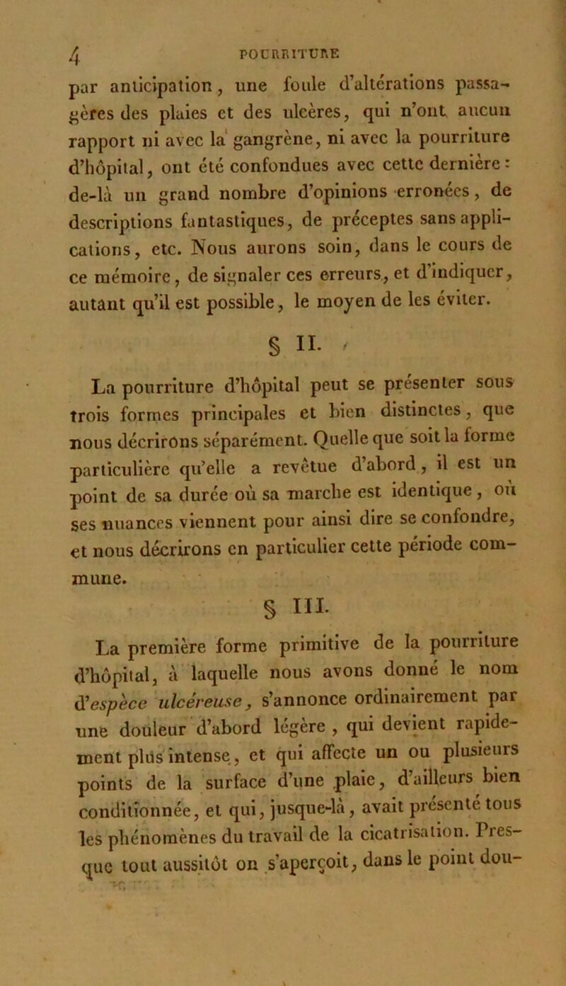 par aiuicipatlon, une foule d’alterations passa- ^jères des plaies et des ulcères, qui n’ont aucun rapport ni avec la gangrène, ni avec la pourriture d’hôpilal, ont été confondues avec cette dernière: de-là un grand nombre d’opinions erronées, de descriptions fantastiques, de préceptes sans appli- cations, etc. Nous aurons soin, dans le cours de ce mémoire, de signaler ces erreurs, et d’indiquer, autant qu’il est possible, le moyen de les éviter. § II. La pourriture d’hôpital peut se présenter sous trois formes principales et bien distinctes, que nous décrirons séparément. Quelle que soit la forme particulière qu’elle a revêtue d’abord, il est un point de sa durée où sa marche est identique , ou ses nuances viennent pour ainsi dire se confondre, et nous décrirons en particulier cette période com- mune. § III. La première forme primitive de la pourriture d’hôpital, à laquelle nous avons donné le nom iXespèce ulcéreuse, s’annonce ordinairement par une douleur d’abord légère, qui devient rapide- ment plus intense, et qui affecte un ou plusieurs points de la surface d’une plaie, d’ailleurs bien conditionnée, et qui, jusque-la, avait présenté tous les phénomènes du travail de la cicatrisation. Pres- que tout aussitôt on s’aperçoit, dans le point dou- ■m ■■