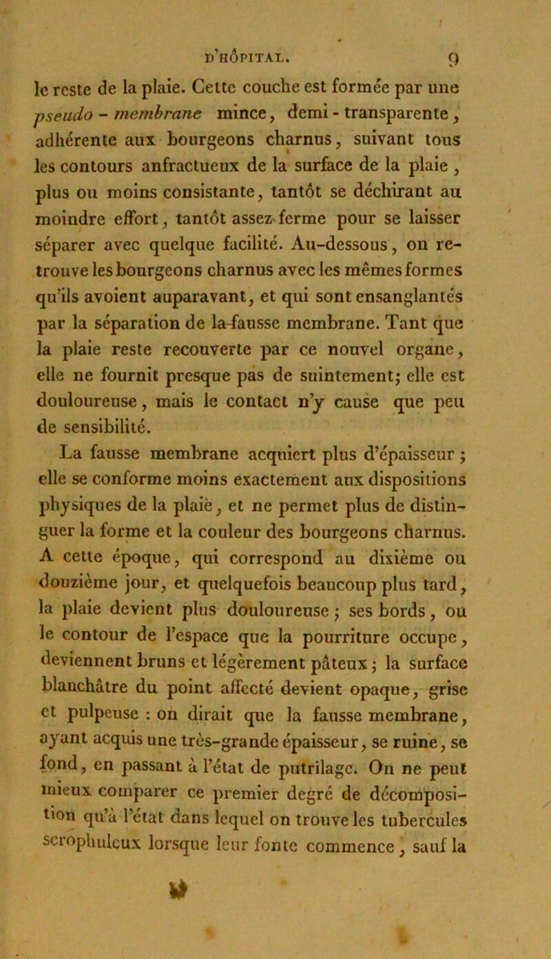 s d’hôpital. 9 le reste de la plaie. Celte couche est formée par une pseudo - membrane mince, demi - transparente, adhérente aux bourgeons charnus, suivant tous les contours anfractueux de la surface de la plaie , plus ou moins consistante, tantôt se déchirant au moindre elFort, tantôt asseZ'ferme pour se laisser séparer avec quelque facilité. Au-dessous, on re- trouve les bourgeons charnus avec les mêmes formes qu’ils avoient auparavant, et qui sont ensanglantés par la séparation de la-fausse membrane. Tant que la plaie reste recouverte par ce nouvel organe, elle ne fournit presque pas de suintement; elle est douloureuse, mais le contact n’y cause que peu de sensibilité. La fausse membrane acquiert plus d’épaisseur ; elle se conforme moins exactement aux dispositions physiques de la plaiè, et ne permet plus de distin- guer la forme et la couleur des bourgeons charnus. A cette époque, qui correspond au dixième ou douzième jour, et quelquefois beaucoup plus tard, la plaie devient plus douloureuse ; ses bords, ou le contour de l’espace que la pourriture occupe, deviennent bruns et légèrement pâteux ; la surface blanchâtre du point affecté devient opaque, grise et pulpeuse : on dirait que la fausse membrane, ayant acquis une très-grande épaisseur, se ruine, se fond, en passant à l’état de putrilage. On ne peut mieux comparer ce premier degré de décomposi- tion qu’à l’état dans lequel on trouve les tubercules scrophulçux lorsque leur fonte commence, sauf la ■4