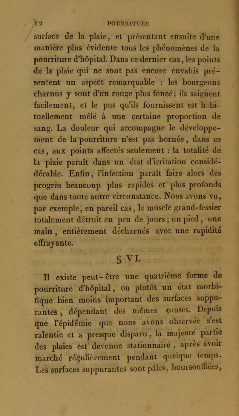 surface de la plaie, ei présentant ensuite d’une manière plus évidente tous les phénomènes de la pourriture d’hôpital. Dans ce dernier cas, les points de la plaie qui ne sont pas encore envahis pré- sentent un aspect remarquable : les bourgeons charnus y sont d’un rouge plus foncé; ils saignent facilement, et le pus qu’ils fournissent est h ibi- tuellement mêlé à une certaine proportion de sang. La douleur qui accompagne le développe- ment de la pourriture n’est pas bornée, dans ce cas, aux points affectés seulement : la totalité de la plaie paraît dans un état d’irritation considé- dérable. Enfin, l’infection paraît faire alors des progrès beaucoup plus rapides et plus profonds que dans toute autre circonstance. Nous avons vu, par exemple, en pareil cas, le miiscle grand-fessier totalement détruit en peu de jours ; un pied, une main, entièrement décharnés avec une rapidité effrayante. §.VI. . Il existe peut-être une quatrième forme de pourriture d’hôpital, ou plutôt un état morbi- fique bien moins important des surfaces suppu- rantes , dépendant des mêmes causes. Depuis que l’épidéinie que nous avons observée s est ralentie et a presque disparu', la majeure partie des plaies ést devenue stationnaire , après avoir marché régulièrement pendant quelque temps. TiCS surfaces suppurantes sont pâles, boursoiilllées,