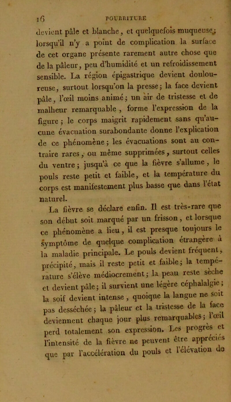 devient pâle et blanche, et quelquefois muqueusej lorsqu’il n’y a point de complication la surface de cet organe présente rarement autre chose que de la pâleur, peu d’humidité et un refroidissement sensible. La région épigastrique devient doulou- reuse , surtout lorsqu’on la presse j la face devient pâle, l’œil moins animé j un air de tristesse et de malheur remarquable , forme l’expression de la figure J le corps maigrit rapidement sans qu’au- cune évacuation surabondante donne l’explication de ce phénomène ; les évacuations sont au con- traire rares, ou même supprimées, surtout celles du ventre ; jusqu’à ce que la fièvre s’allume, le pouls reste petit et faible, et la température du corps est manifestement plus basse que dans l’élat naturel. La fièvre se déclare enfin. Il est très-rare que son début soit marqué par un frisson, et lorsque ce phénomène a lieu, il est presque toujours le symptôme de quelque complication étrangère à la maladie principale. Le pouls devient fréquent, précipité, mais il reste petit et faible; la tempé- rature s’élève médiocrement ; la peau reste sèche et devient pâle; il survient une légère céphalalgie; la soif devient intense, quoique la langue ne soit pas desséchée ; la pâleur et la tristesse de la face deviennent chaque jour plus remarquables ;1 œil perd totalement son expression. Les progrès et l’intensité de la fièvre ne peuvent être apprécies que par l’accélération du pouls et l’élévation do