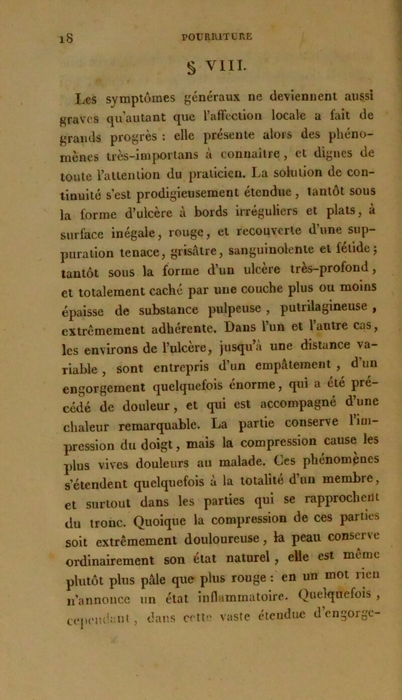 § VIII. Les symptômes généraux ne deviennent aussi graves qu’autant que raffectloii locale a fait de grands progrès : elle présente alors des phéno- mènes très-impoiTans à connaître, et dignes de toute Tatlention du praticien. La solution de con- tinuité s’est prodigieusement étendue, tantôt sous la forme d’ulcère à bords irréguliers et plats, à surface inégale, rouge, et recouverte d’une sup- puration tenace, grisâtre, sanguinolente et fétide; tantôt sous la forme d’un ulcère très-profond, et totalement caché par une couche plus ou moins épaisse de substance pulpeuse , putrilaglneuse , extrêmement adhérente. Dans 1 un et 1 autre cas, les environs de l’ulcère, jusqu’à une distance va- riable , sont entrepris d’un empâtement , d’un engorgement quelquefois énorme, qui a été pré- cédé de douleur, et qui est accompagné d’une chaleur remarquable. La partie conserve 1 im- pression du doigt, mais la compression cause les plus vives douleurs au malade. Ces phénomènes s’étendent quelquefois à la totalité d’un membre, et surtout dans les parties qui se rapprocheiU du tronc. Quoique la compression de ces parties soit extrêmement douloureuse, la peau conserve ordinairement son état naturel, elle est même plutôt plus pâle que plus rouge : en un mot nen ii’annoiicc un état inflammatoire. Quelquefois , a'peiuiaiit , dans celte vaste cteuduc d engorge-