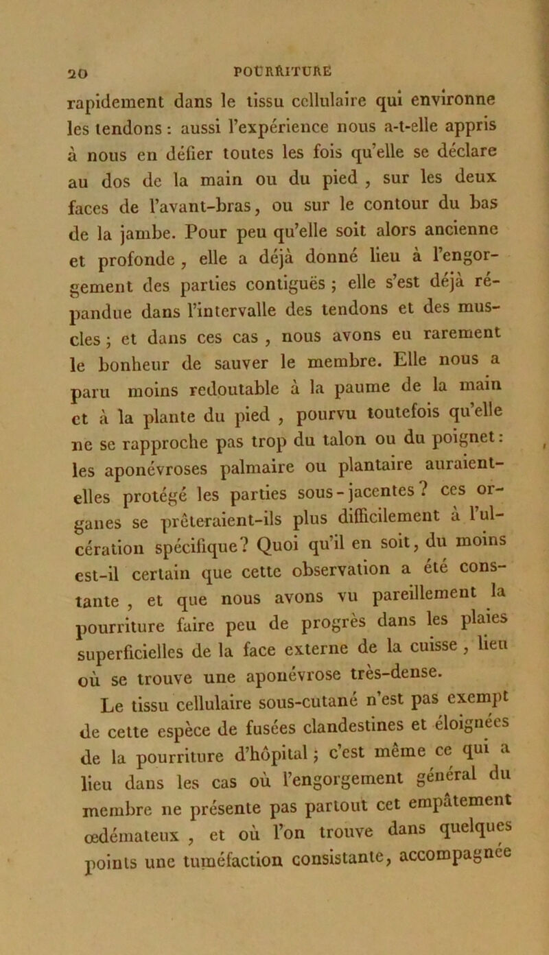 rapidement dans le tissu cellulaire qui environne les tendons : aussi l’expérience nous a-t-elle appris à nous en défier toutes les fois qu’elle se déclare au dos de la main ou du pied , sur les deux faces de l’avant-bras, ou sur le contour du bas de la jambe. Pour peu qu’elle soit alors ancienne et profonde , elle a déjà donné lieu à l’engor- gement des parties contiguës ; elle s’est déjà ré- pandue dans l’intervalle des tendons et des mus- cles ; et dans ces cas , nous avons eu rarement le bonheur de sauver le membre. Elle nous a paru moins redoutable a la paume de la main et à la plante du pied , pourvu toutefois qu’elle ne se rapproche pas trop du talon ou du poignet. les aponévroses palmaire ou plantaire auraient- elles protégé les parties sous-jacentes? ces or- ganes se prcteraient-ils plus difficilement a 1 ul- cération spécifique? Quoi qu’il en soit, du moins est-il certain que cette observation a été cons- tante , et que nous avons vu pareillement la pourriture faire peu de progrès dans les plaies superficielles de la face externe de la cuisse , lien où se trouve une aponévrose très-dense. Le tissu cellulaire sous-cutané n’est pas exempt de cette espèce de fusees clandestines et éloignées de la pourriture d’hôpital j c’est même ce qui a lieu dans les cas où l’engorgement général du membre ne présente pas partout cet empâtement œdémateux , et où l’on trouve dans quelques points une tuméfaction consistante, accompagnée
