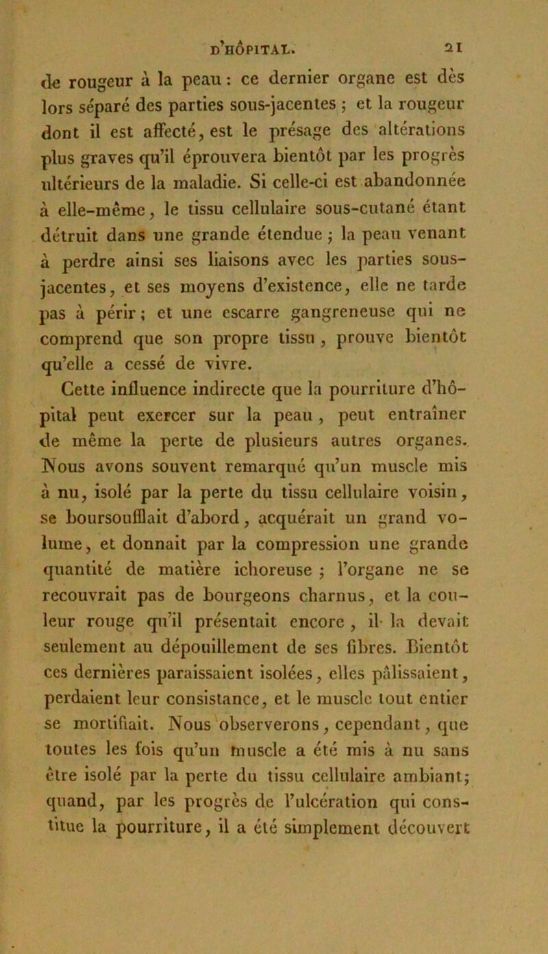 rougeur à la peau : ce dernier organe est dès lors séparé des parties sous-jacentes ; et la rougeur dont il est affecté, est le présage des altérations plus graves qu’il éprouvera bientôt par les progrès ultérieurs de la maladie. Si celle-ci est abandonnée à elle-même, le tissu cellulaire sous-cutané étant détruit dans une grande étendue j la peau venant à perdre ainsi ses liaisons avec les parties sous- jacentes, et ses moyens d’existence, elle ne tarde pas à périr ; et une escarre gangreneuse qui ne comprend que son propre tissu , prouve bientôt qu’elle a cessé de vivre. Cette influence indirecte que la pourriture d’hô- pital peut exercer sur la peau, peut entraîner de même la perte de plusieurs autres organes. Nous avons souvent remarqué qu’un muscle mis à nu, isolé par la perte du tissu cellulaire voisin, se boursoufflait d’abord, acquérait un grand vo- lume, et donnait par la compression une grande quantité de matière iclioreuse j l’organe ne se recouvrait pas de bourgeons charnus, et la cou- leur rouge qu’il présentait encore , il- la devait seulement au dépouillement de ses fibres. Bientôt ces dernières paraissaient isolées, elles pilllssaient, perdaient leur consistance, et le muscle tout entier se mortifiait. Nous observerons, cependant, que toutes les fois qu’un muscle a été mis à nu sans être isolé par la perte du tissu cellulaire ambiant; quand, par les progrès de l’ulcération qui cons- titue la pourriture, il a été simplement découvert