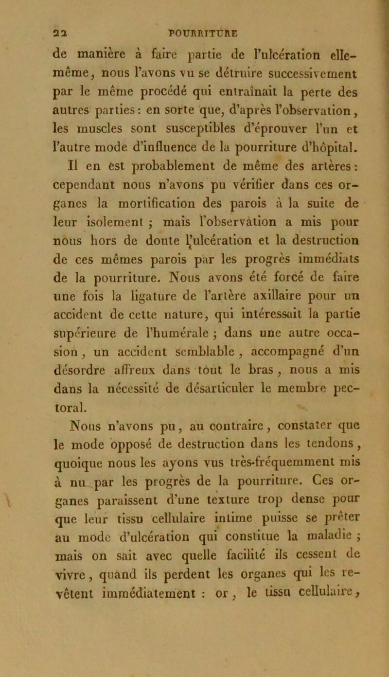 de manière à faire partie de l’ulcération elle- même, nous l’avons vu se détruire successivement par le même procédé qui entraînait la perte des autres parties: en sorte que, d’après l’observation, les muscles sont susceptibles d’éprouver Tun et l’autre mode d’influence de la pourriture d’hôpital. Il en est probablement de même des artères : cependant nous n’avons pu vérifier dans ces or- ganes la mortification des parois à la suite de leur isolement j mais l’observâtion a mis pour nous hors de doute d’ulcération et la destruction de ces mêmes parois par les progrès immédiats de la pourriture. Nous avons été forcé de faire une fois la ligature de l’artère axillaire pour un accident de cette nature, qui intéressait la partie supérieure de l’humérale ; dans une autre occa- sion , un accident semblable , accompagné d’un désordre affreux dans tout le bras , nous a mis dans la nécessité de désarticuler le membre pec- toral. Nous n’avons pu, au contraire, constater que le mode opposé de destruction dans les tendons, quoique nous les ayons vus très-fréquemment mis à nu par les progrès de la pourriture. Ces or- ganes paraissent d’une texture trop dense pour que leur tissu cellulaire intime puisse se prêter au mode d’ulcération qui constitue la maladie ; mais on sait avec quelle facilité ils cessent de vivre, quand ils perdent les organes qui les re- vêtent immédiatement : or, le tissu cellulaire,