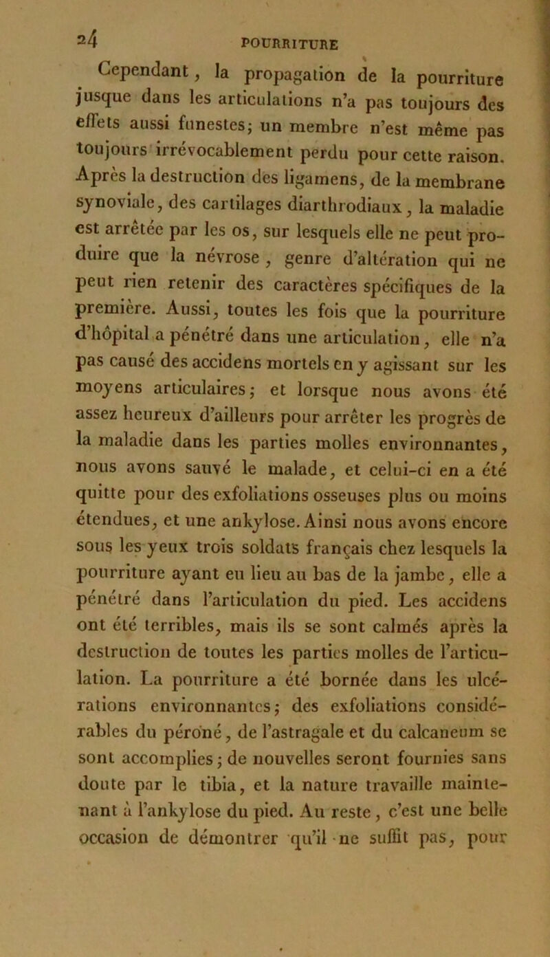 Cependant, la propagation de la pourriture jusque dans les articulations n’a pas toujours des effets aussi funestes; un membre n’est même pas toujours irrévocablement perdu pour cette raison. Après la destruction des ligamens, de la membrane synoviale, des cartilages diarthrodiaux, la maladie est arrêtée par les os, sur lesquels elle ne peut pro- duire que la névrosé , genre d’altération qui ne peut rien retenir des caractères spécifiques de la première. Aussi, toutes les fols que la pourriture d’hôpital a pénétré dans une articulation, elle n’a pas cause des accldens mortels en y agissant sur les moyens articulaires; et lorsque nous avons été assez heureux d’ailleurs pour arrêter les progrès de la maladie dans les parties molles environnantes, nous avons sauvé le malade, et celui-ci en a été quitte pour des exfoliations osseuses plus ou moins étendues, et une ankylosé. Ainsi nous avons encore sous les yeux trois soldats français chez lesquels la pourriture ayant eu Heu au bas de la jambe, elle a pénétré dans l’articulation du pied. Les accldens ont été terribles, mais ils se sont calmés après la destruction de toutes les parties molles de l’articu- lation. La pourriture a été bornée dans les ulcé- rations environnantes; des exfoliations considé- rables du péroné, de l’astragale et du calcanéum se sont accomplies; de nouvelles seront fournies sans doute par le tibia, et la nature travaille mainte- nant à l’ankylose du pied. Au reste, c’est une belle occasion de démontrer qu’il ne suffit pas, pour