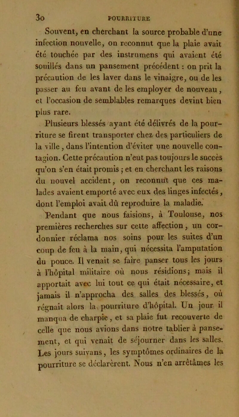 Souvent, en cherchant la source probable d’une infection nouvelle, on reconnut que la plaie avait été touchée par des instrumens qui avaient été souillés dans un pansement précédent : on prit la précaution de les laver dans le vinaigre, ou de les passer au feu avant de les employer de nouveau, et l’occasion de semblables remarques devint bien plus rare. Plusieurs blessés ayant été délivrés de la pour- riture se firent transporter chez des particuliers de la ville, dans l’intention d’éviter une nouvelle con- tagion. Cette précaution n’eut pas toujours le succès qu’on s’en était promis j et en cherchant les raisons du nouvel accident, on reconnut que ces ma- lades avaient emporté avec eux des liages infectés, dont l’emploi avait dû reproduire la maladie. Pendant que nous faisions, à Toulouse, nos premières recherches sur cette affection, un cor- donnier réclama nos soins pour les suites d’un coup de feu à la main, qui nécessita l’amputation du pouce. Il venait se faire panser tous les jours à l’hôpital militaire où nous résidions j mais il apportait avec lui tout ce qui était nécessaire, et jamais il n’approcha des, salles des blessés, où régnait alors las pourriture d’hôpital. Un jour il manqua de charpie, et sa plaie fut recouverte de celle que nous avions dans notre tablier à panse- ment, et qui venait de séjourner dans les salles. Les jours suivans, les symptômes ordinaires de la pourriture se déclarèrent. Nous n’en arrêtâmes les